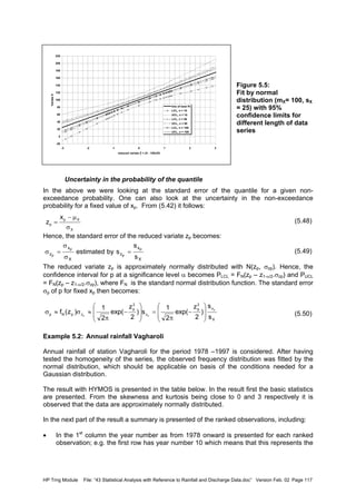 HP Trng Module File: “43 Statistical Analysis with Reference to Rainfall and Discharge Data.doc” Version Feb. 02 Page 117
-20
0
20
40
60
80
100
120
140
160
180
200
220
-3 -2 -1 0 1 2 3
reduced variate Z = (X - 100)/25
VariateX
line of best fit
LCL, n = 10
UCL, n = 10
LCL, n = 50
UCL, n = 50
LCL, n = 100
UCL, n = 100
Figure 5.5:
Fit by normal
distribution (mX= 100, sX
= 25) with 95%
confidence limits for
different length of data
series
Uncertainty in the probability of the quantile
In the above we were looking at the standard error of the quantile for a given non-
exceedance probability. One can also look at the uncertainty in the non-exceedance
probability for a fixed value of xp. From (5.42) it follows:
(5.48)
Hence, the standard error of the reduced variate zp becomes:
(5.49)
The reduced variate zp is approximately normally distributed with N(zp, σzp). Hence, the
confidence interval for p at a significance level α becomes PLCL = FN(zp – z1-α/2.σzp) and PUCL
= FN(zp – z1-α/2.σzp), where FN is the standard normal distribution function. The standard error
σp of p for fixed xp then becomes:
(5.50)
Example 5.2: Annual rainfall Vagharoli
Annual rainfall of station Vagharoli for the period 1978 –1997 is considered. After having
tested the homogeneity of the series, the observed frequency distribution was fitted by the
normal distribution, which should be applicable on basis of the conditions needed for a
Gaussian distribution.
The result with HYMOS is presented in the table below. In the result first the basic statistics
are presented. From the skewness and kurtosis being close to 0 and 3 respectively it is
observed that the data are approximately normally distributed.
In the next part of the result a summary is presented of the ranked observations, including:
• In the 1st
column the year number as from 1978 onward is presented for each ranked
observation; e.g. the first row has year number 10 which means that this represents the
X
Xp
p
x
z
σ
µ−
=
X
x
z
X
x
z
s
s
sbyestimated
p
p
p
p
=
σ
σ
=σ
X
x
2
p
z
2
p
zpNp
s
s
)
2
z
exp(
2
1
s)
2
z
exp(
2
1
)z(f p
pp 







−
π
=








−
π
≈σ≈σ
 