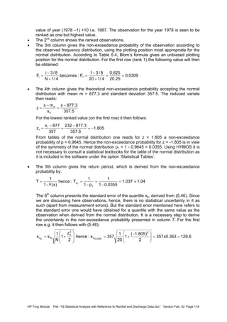 HP Trng Module File: “43 Statistical Analysis with Reference to Rainfall and Discharge Data.doc” Version Feb. 02 Page 118
value of year (1978 –1) +10 i.e. 1987. The observation for the year 1978 is seen to be
ranked as one but highest value.
• The 2nd
column shows the ranked observations.
• The 3rd column gives the non-exceedance probability of the observation according to
the observed frequency distribution, using the plotting position most appropriate for the
normal distribution. According to Table 5.4, Blom’s formula gives an unbiased plotting
position for the normal distribution. For the first row (rank 1) the following value will then
be obtained:
• The 4th column gives the theoretical non-exceedance probability accepting the normal
distribution with mean m = 877.3 and standard deviation 357.5. The reduced variate
then reads:
For the lowest ranked value (on the first row) it then follows:
From tables of the normal distribution one reads for z = 1.805 a non-exceedance
probability of p = 0.9645. Hence the non-exceedance probability for z = -1.805 is in view
of the symmetry of the normal distribution p1 = 1 - 0.9645 = 0.0355. Using HYMOS it is
not necessary to consult a statistical textbooks for the table of the normal distribution as
it is included in the software under the option ‘Statistical Tables’.
• The 5th column gives the return period, which is derived from the non-exceedance
probability by:
The 6th
column presents the standard error of the quantile xp, derived from (5.46). Since
we are discussing here observations, hence, there is no statistical uncertainty in it as
such (apart from measurement errors). But the standard error mentioned here refers to
the standard error one would have obtained for a quantile with the same value as the
observation when derived from the normal distribution. It is a necessary step to derive
the uncertainty in the non-exceedance probability presented in column 7. For the first
row e.g. it then follows with (5.46):
0309.0
25.20
625.0
4/120
8/31
F:becomes
4/1N
8/3i
F 1i ==
+
−
=
+
−
=
5.357
3.877x
s
mx
z
X
X −
=
−
=
805.1
5.357
3.877232
357
877x
z 1
1 −=
−
=
−
=
04.1037.1
0355.01
1
p1
1
T:hence
)x(F1
1
T
1
x1
≈=
−
=
−
=
−
=
6.129363.0x357
2
)805.1(
1
20
1
357s:hence
2
z
1
N
1
ss
2
x
2
p
Xx 0355.0p
==






 −
+=








+=
 