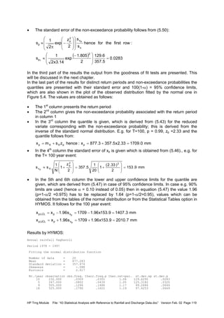 HP Trng Module File: “43 Statistical Analysis with Reference to Rainfall and Discharge Data.doc” Version Feb. 02 Page 119
• The standard error of the non-exceedance probability follows from (5.50):
In the third part of the results the output from the goodness of fit tests are presented. This
will be discussed in the next chapter.
In the last part of the results for distinct return periods and non-exceedance probabilities the
quantiles are presented with their standard error and 100(1-α) = 95% confidence limits,
which are also shown in the plot of the observed distribution fitted by the normal one in
Figure 5.4. The values are obtained as follows:
• The 1st
column presents the return period
• The 2nd
column gives the non-exceedance probability associated with the return period
in column 1
• In the 3rd
column the quantile is given, which is derived from (5.43) for the reduced
variate corresponding with the non-exceedance probability; this is derived from the
inverse of the standard normal distribution. E.g. for T=100, p = 0.99, zp =2.33 and the
quantile follows from:
• In the 4th
column the standard error of xp is given which is obtained from (5.46)., e.g. for
the T= 100 year event:
• In the 5th and 6th column the lower and upper confidence limits for the quantile are
given, which are derived from (5.47) in case of 95% confidence limits. In case e.g. 90%
limits are used (hence α = 0.10 instead of 0.05) then in equation (5.47) the value 1.96
(p=1-α/2 =0.975) has to be replaced by 1.64 (p=1-α/2=0.95), values which can be
obtained from the tables of the normal distribution or from the Statistical Tables option in
HYMOS. It follows for the 100 year event:
Results by HYMOS:
Annual rainfall Vagharoli
Period 1978 - 1997
Fitting the normal distribution function
Number of data = 20
Mean = 877.283
Standard deviation = 357.474
Skewness = -.088
Kurtosis = 2.617
Nr./year observation obs.freq. theor.freq.p theo.ret-per. st.dev.xp st.dev.p
10 232.000 .0309 .0355 1.04 129.6295 .0283
5 267.000 .0802 .0439 1.05 125.3182 .0325
9 505.000 .1296 .1488 1.17 99.2686 .0644
18 525.000 .1790 .1622 1.19 97.4253 .0669
( ) 0283.0
5.357
6.129
2
805.1
exp
14.3x2
1
s
:rowfirsttheforhence
s
s
2
z
exp
2
1
s
2
p
x
x
2
p
p
1
p
=







 −
≈
















−
π
≈
mm0.170933.2x5.3573.877x:hencezsmx ppXXp =+=+=
mm9.153
2
)33.2(
1
20
1
5.357
2
z
1
N
1
ss
22
p
Xxp
=







+=








+≈
mm7.20109.153x96.11709s96.1xx
mm3.14079.153x96.11709s96.1xx
p
p
xpUCL,p
xpLCL,p
=+=+=
=−=−=
 