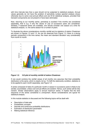 HP Trng Module File: “43 Statistical Analysis with Reference to Rainfall and Discharge Data.doc” Version Feb. 02 Page 3
with time intervals less than a year should not be subjected to statistical analysis. Annual
values generally do not have the problem of periodicity (unless spectral analysis shows
otherwise due to some over-annual effect) and are fit for statistical analysis, provided that
transient components are not present or have been eliminated.
Now, returning to our monthly series, periodicity is avoided if the months are considered
separately, that is e.g. if only the values of July of successive years are considered.
Similarly, if seasonal series are available, one should consider one season at a time for
statistical analysis, i.e. the same season for a number of years.
To illustrate the above considerations monthly rainfall and its statistics of station Chaskman
are shown in Figures 1.2 and 1.3. As can be observed from Figure 1.3, there is a strong
periodic component in the time series; the mean and standard deviation vary considerably
from month to month.
Figure 1.2: 3-D plot of monthly rainfall of station Chaskman
If one would combine the rainfall values of all months one assumes that their probability
distribution is the same, which is clearly not so. To fulfil the stationarity condition, statistics is
to be applied to each month separately, see Figure 1.2
A series composed of data of a particular month or season in successive years is likely to be
serially uncorrelated, unless over-annual effects are existent. Hence, such series will be fully
random. Similar observations apply to annual maximum series. It implies that the time
sequence of the series considered is unimportant. Above considerations are typical for
statistical analysis.
In this module statistics is discussed and the following topics will be dealt with:
• Description of data sets
• Probabilistic concepts
• Discrete and continuous probability distributions
• Estimation of distribution parameters
• Making statistical inference
1 2 3 4 5 6 7 8 9 10 11 12 13 14 15 16 17 18 19 20 21
Jan
Feb
Mar
Apr
May
Jun
Jul
Aug
Sep
Oct
Nov
Dec
0
50
100
150
200
250
300
350
400
450
Rainfall(mm)
DIRECTION
OF
STATISTICAL
ANALYSIS
 