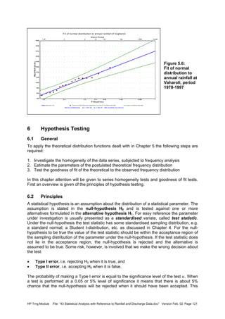 HP Trng Module File: “43 Statistical Analysis with Reference to Rainfall and Discharge Data.doc” Version Feb. 02 Page 121
Fit of normal distribution to annual rainfall of Vagharoli
Norm a l Distrib utio n m x = 877.28 sx = 357.47 95% Co nfid e nce Inte rva l
regres s ion Line reduc ed v ariate obs erv ed f requenc ies low er c onf idenc e limit data upper c onf idenc e limit data
F re q u e n c y
0.2 0.5 0.8 0.9 0.95 0.99 0.999 1
R etu rn P erio d
1.25 2 5 10 20 100 1,000 10,000
Rainfall(mm)
2600
2400
2200
2000
1800
1600
1400
1200
1000
800
600
400
Figure 5.6:
Fit of normal
distribution to
annual rainfall at
Vaharoli, period
1978-1997
6 Hypothesis Testing
6.1 General
To apply the theoretical distribution functions dealt with in Chapter 5 the following steps are
required:
1. Investigate the homogeneity of the data series, subjected to frequency analysis
2. Estimate the parameters of the postulated theoretical frequency distribution
3. Test the goodness of fit of the theoretical to the observed frequency distribution
In this chapter attention will be given to series homogeneity tests and goodness of fit tests.
First an overview is given of the principles of hypothesis testing.
6.2 Principles
A statistical hypothesis is an assumption about the distribution of a statistical parameter. The
assumption is stated in the null-hypothesis H0 and is tested against one or more
alternatives formulated in the alternative hypothesis H1. For easy reference the parameter
under investigation is usually presented as a standardised variate, called test statistic.
Under the null-hypothesis the test statistic has some standardised sampling distribution, e.g.
a standard normal, a Student t-distribution, etc. as discussed in Chapter 4. For the null-
hypothesis to be true the value of the test statistic should be within the acceptance region of
the sampling distribution of the parameter under the null-hypothesis. If the test statistic does
not lie in the acceptance region, the null-hypothesis is rejected and the alternative is
assumed to be true. Some risk, however, is involved that we make the wrong decision about
the test:
• Type I error, i.e. rejecting H0 when it is true, and
• Type II error, i.e. accepting H0 when it is false.
The probability of making a Type I error is equal to the significance level of the test α. When
a test is performed at a 0.05 or 5% level of significance it means that there is about 5%
chance that the null-hypothesis will be rejected when it should have been accepted. This
 