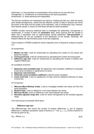 HP Trng Module File: “43 Statistical Analysis with Reference to Rainfall and Discharge Data.doc” Version Feb. 02 Page 125
stationarity: i.e. the properties or characteristics of the series do not vary with time;
homogeneity: i.e. all elements of a series belong to the same population;
randomness: i.e. series elements are independent.
The first two conditions are transparent and obvious. Violating the last one, while the series
were tested homogeneous, means that the effective number of data is reduced and hence
the power of the tests and the quality of the estimates. Lack of randomness may, however,
have several causes; in case of a trend there will also be serial correlation.
HYMOS includes numerous statistical tests to investigate the stationarity, homogeneity or
randomness. A number of them are parametric tests, which assume that the sample is
taken from a population with an approximately normal distribution. Non-parametric or
distribution-free do not set conditions to the distribution of the sample. Generally, this
freedom affects the discriminative power of the test negatively.
Tests included in HYMOS suitable for series inspection prior to frequency analysis comprise
a.o.:
On randomness:
1. Median run test: a test for randomness by calculating the number of runs above and
below the median;
2. Turning point test: a test for randomness by calculating the number of turning points;
3. Difference sign test: a test for randomness by calculating the number of positive and
negative differences;
On correlation and trend:
1. Spearman rank correlation test: the Spearman rank correlation coefficient is computed
to test serial correlation or significance of a trend;
2. Spearman rank trend test
3. Arithmetic serial correlation coefficient: a test for serial correlation;
4. Linear trend test: a test on significance of linear trend by statistical inference on slope
of trend line;
On homogeneity:
1. Wilcoxon-Mann-Whitney U-test: a test to investigate whether two series are from the
same population;
2. Student t-test: a test on difference in the mean between two series;
3. Wilcoxon W-test: a test on difference in the mean between two series;
4. Rescaled adjusted range test: a test for series homogeneity by the rescaled adjusted
range.
From each group an example will be given.
Difference sign test
The difference-sign test counts the number of positive differences np and of negative
differences nn between successive values of series xi,(i = 1,N): x(i+1) - x(i). Let the maximum of
the two be given by Nds:
(6.9))n,n(MaxN npds =
 