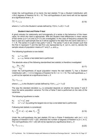 HP Trng Module File: “43 Statistical Analysis with Reference to Rainfall and Discharge Data.doc” Version Feb. 02 Page 127
Under the null-hypothesis of no trend, the test statistic Tt has a Student t-distribution with
ν=N-2 degrees of freedom for N ≥ 10. The null-hypothesis of zero trend will not be rejected
at a significance level α, if:
(6.16)
where tν,1-α/2 is the Student-t variate defined by: F(t<tν,1-α/2) = 1-α/2
Student t-test and Fisher F-test
A good indicator for stationarity and homogeneity of a series is the behaviour of the mean
value, for which the t-test is appropriate. With the Student t-test differences in mean values
of two series yi,(i=1,m) and zi,(i=1,n) are investigated. In this case of frequency analysis the
test is used as a split-sample test as it will be applied to the data from the same data set xi, I
= 1, N. The series X is split in two parts Y and Z. The series Y and Z are chosen such that
the first m represent Y and the last N-m are represented by Z. Let mY and mZ denote the
sample values of population means of Y and Z: µY and µZ.
The following hypothesis is now tested:
H0: µY = µZ, and
H1: µY ≠ µZ, hence a two-tailed test is performed
The absolute value of the following standardised test statistic is therefore investigated:
(6.17)
Under the null-hypothesis of equal population means the test statistic TS has a Student
t-distribution with ν = m+n-2 degrees of freedom for N = m + n > 10. The null-hypothesis µY =
µZ will not be rejected at a significance level α, if:
(6.18)
where tν,1-α/2 is the Student-t variate defined by: F(t<tν,1-α/2) = 1-α/2
The way the standard deviation sYZ is computed depends on whether the series Y and Z
have the same population variance. For this a Fisher F-test is performed on the ratio of the
variances.
The following hypothesis is made:
H0: σY
2
= σZ
2
, and
H1: σY
2
≠ σZ
2
, by putting the largest one on top a one-tailed test is performed.
Following test statistic is considered:
(6.19)
Under the null-hypothesis the test statistic FS has a Fisher F-distribution with (m-1, n-1)
degrees of freedom if sY2 > sZ2, otherwise the number of degrees of freedom is (n-1, m-1).
The null-hypothesis σY2 = σZ2 will not be rejected at a significance level α, if:
(6.20)
2/1,t tT α−ν<
YZ
ZY
S
s
mm
T
−
=
2/1,S tT α−ν<
2
Y
2
Z
S
2
Z
2
Y2
Z
2
Y
S
s
s
F:elsess:if
s
s
F =>=
α−−−< 1,1n,1mS fF
 