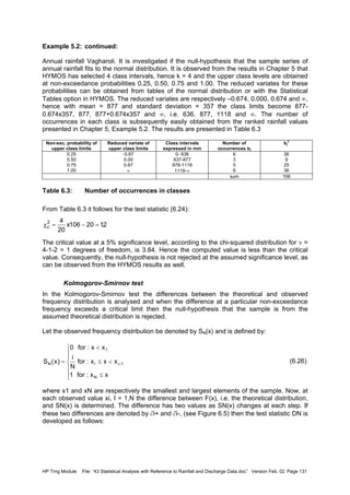 HP Trng Module File: “43 Statistical Analysis with Reference to Rainfall and Discharge Data.doc” Version Feb. 02 Page 131
Example 5.2: continued:
Annual rainfall Vagharoli. It is investigated if the null-hypothesis that the sample series of
annual rainfall fits to the normal distribution. It is observed from the results in Chapter 5 that
HYMOS has selected 4 class intervals, hence k = 4 and the upper class levels are obtained
at non-exceedance probabilities 0.25, 0.50, 0.75 and 1.00. The reduced variates for these
probabilities can be obtained from tables of the normal distribution or with the Statistical
Tables option in HYMOS. The reduced variates are respectively –0.674, 0.000, 0.674 and ∞,
hence with mean = 877 and standard deviation = 357 the class limits become 877-
0.674x357, 877, 877+0.674x357 and ∞, i.e. 636, 877, 1118 and ∞. The number of
occurrences in each class is subsequently easily obtained from the ranked rainfall values
presented in Chapter 5, Example 5.2. The results are presented in Table 6.3
Non-exc. probability of
upper class limits
Reduced variate of
upper class limits
Class intervals
expressed in mm
Number of
occurrences bj
bj
2
0.25
0.50
0.75
1.00
-0.67
0.00
0.67
∞
0- 636
637-877
878-1118
1119-∞
6
3
5
6
36
9
25
36
sum 106
Table 6.3: Number of occurrences in classes
From Table 6.3 it follows for the test statistic (6.24):
The critical value at a 5% significance level, according to the chi-squared distribution for ν =
4-1-2 = 1 degrees of freedom, is 3.84. Hence the computed value is less than the critical
value. Consequently, the null-hypothesis is not rejected at the assumed significance level, as
can be observed from the HYMOS results as well.
Kolmogorov-Smirnov test
In the Kolmogorov-Smirnov test the differences between the theoretical and observed
frequency distribution is analysed and when the difference at a particular non-exceedance
frequency exceeds a critical limit then the null-hypothesis that the sample is from the
assumed theoretical distribution is rejected.
Let the observed frequency distribution be denoted by SN(x) and is defined by:
(6.26)
where x1 and xN are respectively the smallest and largest elements of the sample. Now, at
each observed value xi, I = 1,N the difference between F(x), i.e. the theoretical distribution,
and SN(x) is determined. The difference has two values as SN(x) changes at each step. If
these two differences are denoted by ∂i+ and ∂i-, (see Figure 6.5) then the test statistic DN is
developed as follows:
2.120106x
20
42
c =−=χ







≤
<≤
<
= +
xx:for1
xxx:for
N
i
xx:for0
)x(S
N
1ii
1
N
 