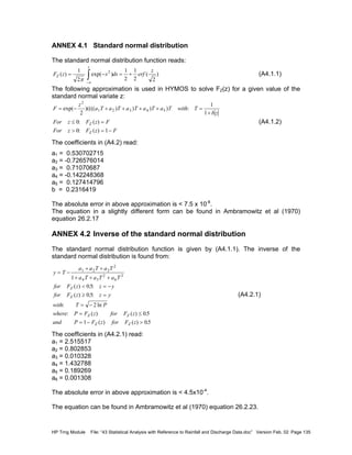 HP Trng Module File: “43 Statistical Analysis with Reference to Rainfall and Discharge Data.doc” Version Feb. 02 Page 135
ANNEX 4.1 Standard normal distribution
The standard normal distribution function reads:
F z s ds erf
z
Z
z
( ) exp( ) ( )= − = +
−∞
∫
1
2
1
2
1
2 2
2
π
(A4.1.1)
The following approximation is used in HYMOS to solve FZ(z) for a given value of the
standard normal variate z:
F
z
a T a T a T a T a T with T
b z
For z F z F
For z F z F
Z
Z
= − + + + + =
+
≤ =
> = −
exp( )(((( ) ) ) ) :
: ( )
: ( )
2
1 2 3 4 5
2
1
1
0
0 1
(A4.1.2)
The coefficients in (A4.2) read:
a1 = 0.530702715
a2 = -0.726576014
a3 = 0.71070687
a4 = -0.142248368
a5 = 0.127414796
b = 0.2316419
The absolute error in above approximation is < 7.5 x 10-8
.
The equation in a slightly different form can be found in Ambramowitz et al (1970)
equation 26.2.17
ANNEX 4.2 Inverse of the standard normal distribution
The standard normal distribution function is given by (A4.1.1). The inverse of the
standard normal distribution is found from:
y T
a a T a T
a T a T a T
for F z z y
for F z z y
with T P
where P F z for F z
and P F z for F z
Z
Z
Z Z
Z Z
= −
+ +
+ + +
< = −
≥ =
= −
= ≤
= − >
1 2 3
2
4 5
2
6
3
1
05
05
2
05
1 05
( ) . :
( ) . :
: ln
: ( ) ( ) .
( ) ( ) .
(A4.2.1)
The coefficients in (A4.2.1) read:
a1 = 2.515517
a2 = 0.802853
a3 = 0.010328
a4 = 1.432788
a5 = 0.189269
a6 = 0.001308
The absolute error in above approximation is < 4.5x10-4
.
The equation can be found in Ambramowitz et al (1970) equation 26.2.23.
 