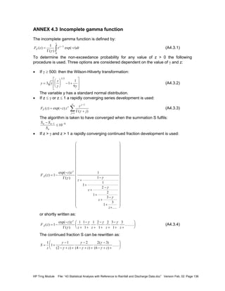 HP Trng Module File: “43 Statistical Analysis with Reference to Rainfall and Discharge Data.doc” Version Feb. 02 Page 136
ANNEX 4.3 Incomplete gamma function
The incomplete gamma function is defined by:
F z t t dtZ
z
( )
( )
exp( )= −−
∫
1 1
0
Γ γ
γ
(A4.3.1)
To determine the non-exceedance probability for any value of z > 0 the following
procedure is used. Three options are considered dependent on the value of γ and z:
• If γ ≥ 500: then the Wilson-Hilverty transformation:
y
z
=





 − +








3 1
1
9
1 3
γ
γ γ
/
(A4.3.2)
The variable y has a standard normal distribution.
• If z ≤ γ or z ≤ 1 a rapidly converging series development is used:
F z z z
z
j
Z
j
j
( ) exp( )
( )
= −
+
−
=
∞
∑γ
γ
1
1
Γ
(A4.3.3)
The algorithm is taken to have converged when the summation S fulfils:
S S
S
n n
n
−
≤− −1 6
10
• If z > γ and z > 1 a rapidly converging continued fraction development is used:
F z
z z
z
z
z
z
Z ( )
exp( )
( )
....
= −
−
+
−
+
+
−
+
+
−
+
+






































1
1
1
1
1
2
1
2
3
1
3
γ
γ γ
γ
γ
Γ
or shortly written as:
F z
z z
z z z z
Z ( )
exp( )
( )
........= −
−
+
−
+ +
−
+ +
−
+ +





1
1 1
1
1 2
1
2 3
1
3γ
γ
γ γ γ
Γ
(A4.3.4)
The continued fraction S can be rewritten as:
S
z z z z
= +
−
− + +
−
− + +
−
− + +






1
1
1
2
2
4
2 3
6
γ
γ
γ
γ
γ
γ( ) ( )
( )
( )
......
 