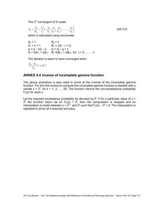 HP Trng Module File: “43 Statistical Analysis with Reference to Rainfall and Discharge Data.doc” Version Feb. 02 Page 137
The nth
convergent of S reads:
S
A
B z
a
b
a
b
a
b
a
b
n
n
n
n
n
= = +
+ +






+
1
1 1
1
2
2
3
3
......... (A4.3.5)
which is calculated using recursively:
A0 = 1 B0 = z
A1 = z + 1 B1 = z(2 - γ + z)
aj = (j - 1)(γ - j) bj = 2j – g + z
Aj = bjAj-1 + ajAj-2 Bj =bjBj-1 + ajBj-2 for: j = 2, ……, n
The iteration is taken to have converged when:
S S
S
n n
n
−
≤− −1 6
10
ANNEX 4.4 Inverse of incomplete gamma function
The above procedure is also used to arrive at the inverse of the incomplete gamma
function. For this the routine to compute the incomplete gamma function is seeded with a
variate z = 2k
, for k = 1, 2, …, 50. The function returns the non-exceedance probability
FZ(z) for each z.
Let the required exceedance probability be denoted by P. If for a particular value of z =
2k
the function return be an FZ(z) > P, then the computation is stopped and an
interpolation is made between z = 2k-1
and 2k
such that FZ(z) - P = 0. The interpolation is
repeated to arrive at a required accuracy.
 