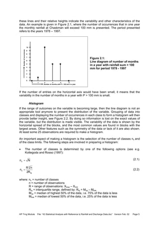 HP Trng Module File: “43 Statistical Analysis with Reference to Rainfall and Discharge Data.doc” Version Feb. 02 Page 5
these lines and their relative heights indicate the variability and other characteristics of the
data. An example is given in Figure 2.1, where the number of occurrences that in one year
the monthly rainfall at Chaskman will exceed 100 mm is presented. The period presented
refers to the years 1978 – 1997.
Figure 2.1:
Line diagram of number of months
in a year with rainfall sum > 100
mm for period 1978 - 1997
If the number of entries on the horizontal axis would have been small, it means that the
variability in the number of months in a year with P > 100 mm is small.
Histogram
If the range of outcomes on the variable is becoming large, then the line diagram is not an
appropriate tool anymore to present the distribution of the variable. Grouping of data into
classes and displaying the number of occurrences in each class to form a histogram will then
provide better insight, see Figure 2.2. By doing so information is lost on the exact values of
the variable, but the distribution is made visible. The variability of the data is shown by the
horizontal spread of the blocks, and the most common values are found in blocks with the
largest areas. Other features such as the symmetry of the data or lack of it are also shown.
At least some 25 observations are required to make a histogram.
An important aspect of making a histogram is the selection of the number of classes nc and
of the class limits. The following steps are involved in preparing a histogram:
• The number of classes is determined by one of the following options (see e.g.
Kottegoda and Rosso (1997):
(2.1)
(2.2)
where: nc = number of classes
n = number of observations
R = range of observations: Xmax – Xmin
Riq = interquartile range, defined by: Riq = Mup – Mlow
Mup = median of highest 50% of the data, i.e. 75% of the data is less
Mlow = median of lowest 50% of the data, i.e. 25% of the data is less
10
9
8
7
6
5
4
3
2
1
0
0 1 2 3 4 5
Number of months with P > 100 mm in a year
Numberofoccurrences
Nnc =
iq
3
c
R2
nR
n =
 