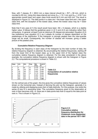 HP Trng Module File: “43 Statistical Analysis with Reference to Rainfall and Discharge Data.doc” Version Feb. 02 Page 7
Now, with 7 classes, R = 406.6 mm a class interval should be ≥ R/7 ≈ 58 mm, which is
rounded to 60 mm. Using this class-interval and since Xmin = 12.1 mm and Xmax = 418.7 mm
appropriate overall lower and upper class limits would be 0 mm and 420 mm. The result is
displayed in Figure 2.2. The data points in a class are > the lower class limit and ≤ the upper
class limit, with the exception of the lowest class, where the lowest value may be = lower
class limit.
Note that if one uses (2.1) the result would have been √84 ≈ 9 classes, which is a slightly
higher value. It follows that the guidelines given in (2.1) and (2.2) are indicative rather than
compulsory. In general, at least 5 and at maximum 25 classes are advocated. Equation (2.2)
has preference over equation (2.1) as it adapts its number of classes dependent on the
peakedness of the distribution. If the histogram is strongly peaked then the inter-quantile
range will be small. Consequently, the number of classes will increase, giving a better
picture of the peaked zone.
Cumulative Relative Frequency Diagram
By dividing the frequency in each class of the histogram by the total number of data, the
relative frequency diagram is obtained. By accumulating the relative frequencies, starting off
from the lower limit of the lowest class up to the upper limit of the highest class the
cumulative relative frequency diagram is obtained. For the data considered in the above
example, the cumulative relative frequency diagram is shown with the histogram in Figure
2.2. The computational procedure is shown in Table 2.2.
Class LCL UCL Freq. Rel.
Freq.
Cum.R.
Fr.
1 0 60 13 0.155 0.155
2 60 120 28 0.333 0.488
3 120 180 17 0.202 0.690
4 180 240 15 0.179 0.869
5 240 300 7 0.083 0.952
6 300 360 2 0.024 0.976
7 360 420 2 0.024 1.000
On the vertical axis of the graph, this line gives the cumulative relative frequencies of values
shown on the horizontal axis. Instead of deriving this plot via the histogram, generally it is
made by utilising and displaying every item of data distinctly. For this purpose, one ranks the
series of size N in ascending order. The cumulative frequency given to the observation at
rank m then becomes m/N, i.e. there are m data points less than or equal to the data point at
rank m. This is shown in Figure 2.3.
Figure 2.3:
Cumulative relative
frequency distribution for
Chaskman June–September
data in the period 1977-1997
0.0
0.1
0.2
0.3
0.4
0.5
0.6
0.7
0.8
0.9
1.0
0 60 120 180 240 300 360 420
Rainfall (mm)
CumulativerelativefrequencyProb(P<Pi)
Table 2.2:
Computation of cumulative relative
frequencies
 