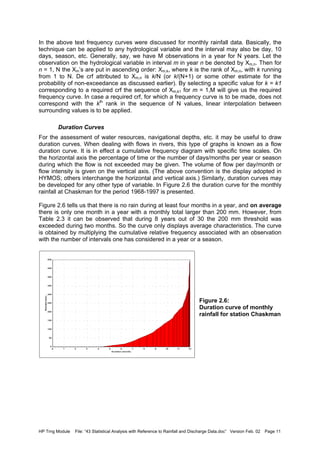 HP Trng Module File: “43 Statistical Analysis with Reference to Rainfall and Discharge Data.doc” Version Feb. 02 Page 11
In the above text frequency curves were discussed for monthly rainfall data. Basically, the
technique can be applied to any hydrological variable and the interval may also be day, 10
days, season, etc. Generally, say, we have M observations in a year for N years. Let the
observation on the hydrological variable in interval m in year n be denoted by Xm,n. Then for
n = 1, N the Xm’s are put in ascending order: Xm,k, where k is the rank of Xm,n, with k running
from 1 to N. De crf attributed to Xm,n is k/N (or k/(N+1) or some other estimate for the
probability of non-exceedance as discussed earlier). By selecting a specific value for k = k1
corresponding to a required crf the sequence of Xm,k1 for m = 1,M will give us the required
frequency curve. In case a required crf, for which a frequency curve is to be made, does not
correspond with the kth
rank in the sequence of N values, linear interpolation between
surrounding values is to be applied.
Duration Curves
For the assessment of water resources, navigational depths, etc. it may be useful to draw
duration curves. When dealing with flows in rivers, this type of graphs is known as a flow
duration curve. It is in effect a cumulative frequency diagram with specific time scales. On
the horizontal axis the percentage of time or the number of days/months per year or season
during which the flow is not exceeded may be given. The volume of flow per day/month or
flow intensity is given on the vertical axis. (The above convention is the display adopted in
HYMOS; others interchange the horizontal and vertical axis.) Similarly, duration curves may
be developed for any other type of variable. In Figure 2.6 the duration curve for the monthly
rainfall at Chaskman for the period 1968-1997 is presented.
Figure 2.6 tells us that there is no rain during at least four months in a year, and on average
there is only one month in a year with a monthly total larger than 200 mm. However, from
Table 2.3 it can be observed that during 8 years out of 30 the 200 mm threshold was
exceeded during two months. So the curve only displays average characteristics. The curve
is obtained by multiplying the cumulative relative frequency associated with an observation
with the number of intervals one has considered in a year or a season.
Figure 2.6:
Duration curve of monthly
rainfall for station Chaskman
D uration (month)
1211109876543210
Rainfall(mm)
500
450
400
350
300
250
200
150
100
50
0
 