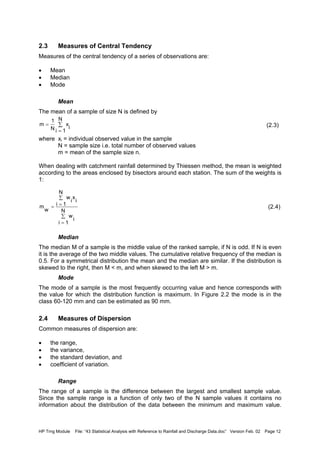 HP Trng Module File: “43 Statistical Analysis with Reference to Rainfall and Discharge Data.doc” Version Feb. 02 Page 12
2.3 Measures of Central Tendency
Measures of the central tendency of a series of observations are:
• Mean
• Median
• Mode
Mean
The mean of a sample of size N is defined by
(2.3)
where xi = individual observed value in the sample
N = sample size i.e. total number of observed values
m = mean of the sample size n.
When dealing with catchment rainfall determined by Thiessen method, the mean is weighted
according to the areas enclosed by bisectors around each station. The sum of the weights is
1:
(2.4)
Median
The median M of a sample is the middle value of the ranked sample, if N is odd. If N is even
it is the average of the two middle values. The cumulative relative frequency of the median is
0.5. For a symmetrical distribution the mean and the median are similar. If the distribution is
skewed to the right, then M < m, and when skewed to the left M > m.
Mode
The mode of a sample is the most frequently occurring value and hence corresponds with
the value for which the distribution function is maximum. In Figure 2.2 the mode is in the
class 60-120 mm and can be estimated as 90 mm.
2.4 Measures of Dispersion
Common measures of dispersion are:
• the range,
• the variance,
• the standard deviation, and
• coefficient of variation.
Range
The range of a sample is the difference between the largest and smallest sample value.
Since the sample range is a function of only two of the N sample values it contains no
information about the distribution of the data between the minimum and maximum value.
∑
=
=
N
1i
i
x
N
1
m
∑
=
∑
==
N
1i
i
w
N
1i
i
x
i
w
w
m
 