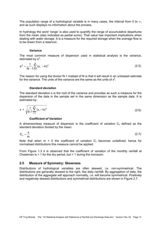 HP Trng Module File: “43 Statistical Analysis with Reference to Rainfall and Discharge Data.doc” Version Feb. 02 Page 13
The population range of a hydrological variable is in many cases, the interval from 0 to ∞,
and as such displays no information about the process.
In hydrology the word ‘range’ is also used to quantify the range of accumulative departures
from the mean (also indicated as partial sums). That value has important implications when
dealing with water storage. It is a measure for the required storage when the average flow is
to be drawn from a reservoir.
Variance
The most common measure of dispersion used in statistical analysis is the variance,
estimated by s2
:
. (2.5)
The reason for using the divisor N-1 instead of N is that it will result in an unbiased estimate
for the variance. The units of the variance are the same as the units of x2
.
Standard deviation
The standard deviation s is the root of the variance and provides as such a measure for the
dispersion of the data in the sample set in the same dimension as the sample data. It is
estimated by:
(2.6)
Coefficient of Variation
A dimensionless measure of dispersion is the coefficient of variation Cv defined as the
standard deviation divided by the mean:
(2.7)
Note that when m = 0 the coefficient of variation Cv becomes undefined; hence for
normalised distributions this measure cannot be applied.
From Figure 1.3 it is observed that the coefficient of variation of the monthly rainfall at
Chaskman is > 1 for the dry period, but < 1 during the monsoon.
2.5 Measure of Symmetry: Skewness
Distributions of hydrological variables are often skewed, i.e. non-symmetrical. The
distributions are generally skewed to the right, like daily rainfall. By aggregation of data, the
distribution of the aggregate will approach normality, i.e. will become symmetrical. Positively
and negatively skewed distributions and symmetrical distributions are shown in Figure 2.7.
∑
=
−
−
=
N
1i
2
i
2
m)(x
1N
1
s
s =
1
N-1
(x m)i
2
i 1
N
−
=
∑
m
s
Cv =
 