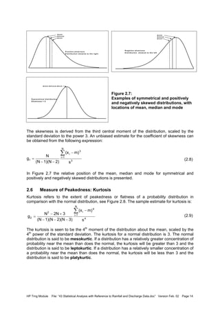 HP Trng Module File: “43 Statistical Analysis with Reference to Rainfall and Discharge Data.doc” Version Feb. 02 Page 14
Figure 2.7:
Examples of symmetrical and positively
and negatively skewed distributions, with
locations of mean, median and mode
The skewness is derived from the third central moment of the distribution, scaled by the
standard deviation to the power 3. An unbiased estimate for the coefficient of skewness can
be obtained from the following expression:
(2.8)
In Figure 2.7 the relative position of the mean, median and mode for symmetrical and
positively and negatively skewed distributions is presented.
2.6 Measure of Peakedness: Kurtosis
Kurtosis refers to the extent of peakedness or flatness of a probability distribution in
comparison with the normal distribution, see Figure 2.8. The sample estimate for kurtosis is:
(2.9)
The kurtosis is seen to be the 4th
moment of the distribution about the mean, scaled by the
4th
power of the standard deviation. The kurtosis for a normal distribution is 3. The normal
distribution is said to be mesokurtic. If a distribution has a relatively greater concentration of
probability near the mean than does the normal, the kurtosis will be greater than 3 and the
distribution is said to be leptokurtic. If a distribution has a relatively smaller concentration of
a probability near the mean than does the normal, the kurtosis will be less than 3 and the
distribution is said to be platykurtic.
P o s itiv e s k e w n e s s
D is trib u tio n s k e w e d to th e rig h t
M O D E
M E D IA N
M E A N
M O D E
M E D IA N
M E A N
N e g a tiv e s k e w n e s s
D is trib u tio n s k e w e d to th e le ft
S y m m e tric a l d is trib u tio n
S k e w n e s s = 0
M O D E = M E D IA N = M E A N
3
N
1i
3
i
1
s
m)(x
2)1)(N(N
N
g
∑
=
−
−−
=
4
N
1i
4
i2
2
s
m)(x
3)2)(N1)(N(N
32NN
g
∑
=
−
−−−
+−
=
 