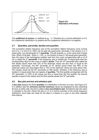 HP Trng Module File: “43 Statistical Analysis with Reference to Rainfall and Discharge Data.doc” Version Feb. 02 Page 15
Figure 2.8:
Illustration of Kurtosis
The coefficient of excess e is defined as g2 – 3. Therefore for a normal distribution e is 0,
for a leptokurtic distribution e is positive and for a platykurtic distribution e is negative.
2.7 Quantiles, percentile, deciles and quartiles
The cumulative relative frequency axis of the cumulative relative frequency curve running
from 0 to 1 or from 0 to 100% can be split into equal parts. Generally, if the division is in n
equal parts, one will generate (n-1) quantiles. The pth quantile, xp, is the value that is larger
than 100p% of all data. When n = 100, i.e. the division is done in 100 equal parts (percents),
then the value of the hydrological variable read from the x-axis corresponding with a crf of
p% is called the pth
percentile. If the frequency axis is divided into 10 equal parts then the
corresponding value on the x-axis is called a decile. Thus the 10th
percentile (also called the
first decile) would mean that 10% of the observed values are less than or equal to the
percentile. Conversely, the 90th
percentile (or 9th
decile) would mean that 90% of the
observed values are lying below that or 10% of the observed values are lying above that.
The median would be the 50th
percentile (or fifth decile). Similarly, if the frequency axis is
divided in 4 equal parts then one speaks of quartiles. The first quartile corresponds with the
25th
percentile, i.e. 25% of the values are less or equal than the first quartile; the second
quartile is equal to the median and the third quartile equals the 75th
percentile.
2.8 Box plot and box and whiskers plot
A box plot displays the three quartiles of a distribution in the form of a box, see Figure 2.9.
If in addition also the minimum and the maximum values are displayed by bars extending
the box on either side, the plot is called a box and whiskers plot. Sometimes also the mean
is indicated in the plot. Hence the plot is a 5 or 6 points summary of the actual frequency
distribution. Such plots are made for the data in a season or a year or any other selected
time interval.
Leptokurtic g2>3
Normal g2=3
Platykurtic g2<3
 