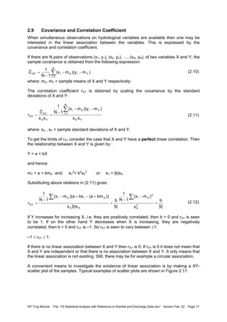 HP Trng Module File: “43 Statistical Analysis with Reference to Rainfall and Discharge Data.doc” Version Feb. 02 Page 17
2.9 Covariance and Correlation Coefficient
When simultaneous observations on hydrological variables are available then one may be
interested in the linear association between the variables. This is expressed by the
covariance and correlation coefficient.
If there are N pairs of observations (x1, y1), (x2, y2), …, (xN, yN), of two variables X and Y, the
sample covariance is obtained from the following expression:
(2.10)
where: mX, mY = sample means of X and Y respectively:
The correlation coefficient rXY is obtained by scaling the covariance by the standard
deviations of X and Y:
(2.11)
where: sX , sY = sample standard deviations of X and Y.
To get the limits of rXY consider the case that X and Y have a perfect linear correlation. Then
the relationship between X and Y is given by :
Y = a + bX
and hence:
mY = a + bmX and: sY
2
= b2
sX
2
or: sY = |b|sX
Substituting above relations in (2.11) gives:
(2.12)
If Y increases for increasing X, i.e. they are positively correlated, then b > 0 and rXY is seen
to be 1. If on the other hand Y decreases when X is increasing, they are negatively
correlated; then b < 0 and rXY is –1. So rXY is seen to vary between ±1:
–1 ≤ rXY ≤ 1.
If there is no linear association between X and Y then rXY is 0. If rXY is 0 it does not mean that
X and Y are independent or that there is no association between X and Y. It only means that
the linear association is not existing. Still, there may be for example a circular association.
A convenient means to investigate the existence of linear association is by making a XY-
scatter plot of the samples. Typical examples of scatter plots are shown in Figure 2.11.
∑
=
−−
−
=
N
1i
YiXiXY )m)(ym(x
1N
1
Cˆ
YX
YiX
N
1i
i
YX
XY
XY
ss
)m)(ym(x
1N
1
ss
Cˆ
r
−−
−
==
∑
=
b
b
s
)m(x
1N
1
b
b
sbs
))bm(abx)(am(x
1N
1
r 2
X
2
Xi
XX
XiXi
XY =
−
−
=
+−+−
−
=
∑∑
 