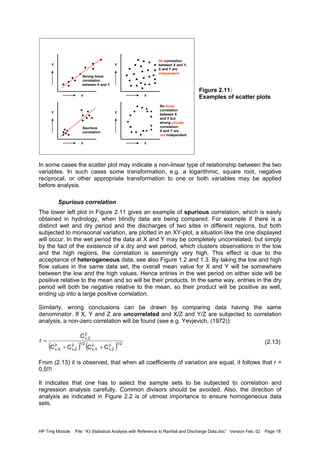 HP Trng Module File: “43 Statistical Analysis with Reference to Rainfall and Discharge Data.doc” Version Feb. 02 Page 18
Figure 2.11:
Examples of scatter plots
In some cases the scatter plot may indicate a non-linear type of relationship between the two
variables. In such cases some transformation, e.g. a logarithmic, square root, negative
reciprocal, or other appropriate transformation to one or both variables may be applied
before analysis.
Spurious correlation
The lower left plot in Figure 2.11 gives an example of spurious correlation, which is easily
obtained in hydrology, when blindly data are being compared. For example if there is a
distinct wet and dry period and the discharges of two sites in different regions, but both
subjected to monsoonal variation, are plotted in an XY-plot, a situation like the one displayed
will occur. In the wet period the data at X and Y may be completely uncorrelated, but simply
by the fact of the existence of a dry and wet period, which clusters observations in the low
and the high regions, the correlation is seemingly very high. This effect is due to the
acceptance of heterogeneous data, see also Figure 1.2 and 1.3. By taking the low and high
flow values in the same data set, the overall mean value for X and Y will be somewhere
between the low and the high values. Hence entries in the wet period on either side will be
positive relative to the mean and so will be their products. In the same way, entries in the dry
period will both be negative relative to the mean, so their product will be positive as well,
ending up into a large positive correlation.
Similarly, wrong conclusions can be drawn by comparing data having the same
denominator. If X, Y and Z are uncorrelated and X/Z and Y/Z are subjected to correlation
analysis, a non-zero correlation will be found (see e.g. Yevjevich, (1972)):
(2.13)
From (2.13) it is observed, that when all coefficients of variation are equal, it follows that r =
0.5!!!
It indicates that one has to select the sample sets to be subjected to correlation and
regression analysis carefully. Common divisors should be avoided. Also, the direction of
analysis as indicated in Figure 2.2 is of utmost importance to ensure homogeneous data
sets.
Y
X
Y
X
Y
X
Y
X
Strong linear
correlation
between X and Y
No correlation
between X and Y;
X and Y are
independent
No linear
correlation
between X
and Y but
strong circular
correlation:
X and Y are
not independent
Spurious
correlation
( ) ( )1/22
v,Z
2
Yv,
1/22
v,Z
2
Xv,
2
v,Z
CCCC
C
r
++
=
 