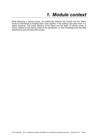 HP Trng Module File: “43 Statistical Analysis with Reference to Rainfall and Discharge Data.doc” Version Feb. 02 Page 2
1. Module context
While designing a training course, the relationship between this module and the others,
would be maintained by keeping them close together in the syllabus and place them in a
logical sequence. The actual selection of the topics and the depth of training would, of
course, depend on the training needs of the participants, i.e. their knowledge level and skills
performance upon the start of the course.
 