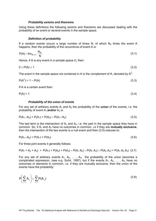 HP Trng Module File: “43 Statistical Analysis with Reference to Rainfall and Discharge Data.doc” Version Feb. 02 Page 21
Probability axioms and theorems
Using these definitions the following axioms and theorems are discussed dealing with the
probability of an event or several events in the sample space.
Definition of probability
If a random events occurs a large number of times N, of which NA times the event A
happens, then the probability of the occurrence of event A is:
(3.1)
Hence, if A is any event in a sample space Ω, then:
0 ≤ P(A) ≤ 1 (3.2)
The event in the sample space not contained in A is the complement of A, denoted by AC
:
P(AC
) = 1 – P(A) (3.3)
If A is a certain event then:
P(A) = 1 (3.4)
Probability of the union of events
For any set of arbitrary events A1 and A2 the probability of the union of the events, i.e. the
probability of event A1 and/or A2 is:
P(A1∪A2) = P(A1) + P(A2) – P(A1∩A2) (3.5)
The last term is the intersection of A1 and A2, i.e. the part in the sample space they have in
common. So, if A1 and A2 have no outcomes in common, i.e if they are mutually exclusive,
then the intersection of the two events is a null event and then (3.5) reduces to:
P(A1∪A2) = P(A1) + P(A2) (3.6)
For three joint events it generally follows:
P(A1 + A2 + A3) = P(A1) + P(A2) + P(A3) – P(A1 A2) – P(A1 A3) – P(A2 A3) + P(A1 A2 A3) (3.7)
For any set of arbitrary events A1, A2, … , Am the probability of the union becomes a
complicated expression, (see e.g. Suhir, 1997), but if the events A1, A2, … , Am have no
outcomes or elements in common, i.e. if they are mutually exclusive, then the union of the
events have the probability:
(3.8)
N
N
limP(A) A
N ∞→=
∑∑ ==
=






 m
1j
jj )P(AAP
m
j 1
 