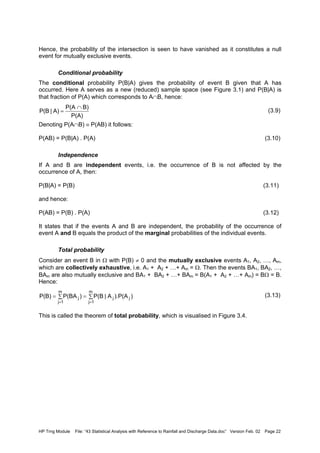 HP Trng Module File: “43 Statistical Analysis with Reference to Rainfall and Discharge Data.doc” Version Feb. 02 Page 22
Hence, the probability of the intersection is seen to have vanished as it constitutes a null
event for mutually exclusive events.
Conditional probability
The conditional probability P(B|A) gives the probability of event B given that A has
occurred. Here A serves as a new (reduced) sample space (see Figure 3.1) and P(B|A) is
that fraction of P(A) which corresponds to A∩B, hence:
(3.9)
Denoting P(A∩B) ≡ P(AB) it follows:
P(AB) = P(B|A) . P(A) (3.10)
Independence
If A and B are independent events, i.e. the occurrence of B is not affected by the
occurrence of A, then:
P(B|A) = P(B) (3.11)
and hence:
P(AB) = P(B) . P(A) (3.12)
It states that if the events A and B are independent, the probability of the occurrence of
event A and B equals the product of the marginal probabilities of the individual events.
Total probability
Consider an event B in Ω with P(B) ≠ 0 and the mutually exclusive events A1, A2, …, Am,
which are collectively exhaustive, i.e. A1 + A2 + …+ Am = Ω. Then the events BA1, BA2, …,
BAm are also mutually exclusive and BA1 + BA2 + …+ BAm = B(A1 + A2 + …+ Am) = BΩ = B.
Hence:
(3.13)
This is called the theorem of total probability, which is visualised in Figure 3.4.
P(A)
B)P(A
A)|P(B
∩
=
∑=∑=
==
m
1j
jj
m
1j
j )).P(AA|P(B)P(BAP(B)
 