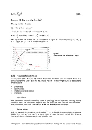 HP Trng Module File: “43 Statistical Analysis with Reference to Rainfall and Discharge Data.doc” Version Feb. 02 Page 28
(3.20)
Example 3.5 Exponential pdf and cdf
The exponential pdf reads:
fX(x) = λexp(-λx) for x ≥ 0
Hence, the exponential cdf becomes with (3.19):
The exponential pdf and cdf for λ = 0.2 is shown in Figure 3.7. For example (P(X≤7) = Fx(7)
= 1 – exp(-0.2 x 7) = 0.75 as shown in Figure 3.7.
Figure 3.7:
Exponential pdf and cdf for λ=0.2
3.2.2 Features of distributions
In Chapter 2 some features of relative distribution functions were discussed. Here in a
similar fashion this will be done for the pdf and the cdf. The following features of distributions
are discussed:
• parameters
• return period
• mathematical expectation
• moments
Parameters
The distribution functions commonly used in hydrology are not specified uniquely by the
functional form; the parameters together with the functional form describe the distribution.
The parameters determine the location, scale and shape of the distribution.
Return period
The cdf gives the non-exceedance probability P(X ≤ x). Hence, the exceedance probability
follows from: P(X > x) = 1 – FX(x) is. Its reciproke is called the return period. So if T is the
return period and xT is its corresponding quantile, then:
dx
(x)dF
(x)f X
X =
x)exp(1z)exp(z)dzexp((x)F
x
0
x
0
X λ−−=λ−−=∫ λ−λ=
0.00
0.02
0.04
0.06
0.08
0.10
0.12
0.14
0.16
0.18
0.20
0 5 10 15 20 25
x
fX(x)
0.0
0.1
0.2
0.3
0.4
0.5
0.6
0.7
0.8
0.9
1.0
FX(x)
pdf
cdf
 