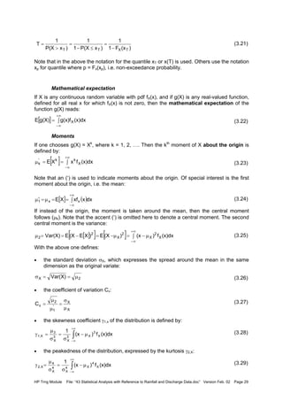 HP Trng Module File: “43 Statistical Analysis with Reference to Rainfall and Discharge Data.doc” Version Feb. 02 Page 29
(3.21)
Note that in the above the notation for the quantile xT or x(T) is used. Others use the notation
xp for quantile where p = Fx(xp), i.e. non-exceedance probability.
Mathematical expectation
If X is any continuous random variable with pdf fX(x), and if g(X) is any real-valued function,
defined for all real x for which fX(x) is not zero, then the mathematical expectation of the
function g(X) reads:
(3.22)
Moments
If one chooses g(X) = Xk
, where k = 1, 2, …. Then the kth
moment of X about the origin is
defined by:
(3.23)
Note that an (‘) is used to indicate moments about the origin. Of special interest is the first
moment about the origin, i.e. the mean:
(3.24)
If instead of the origin, the moment is taken around the mean, then the central moment
follows (µk). Note that the accent (‘) is omitted here to denote a central moment. The second
central moment is the variance:
(3.25)
With the above one defines:
• the standard deviation σX, which expresses the spread around the mean in the same
dimension as the original variate:
(3.26)
• the coefficient of variation Cv:
(3.27)
• the skewness coefficient γ1,x of the distribution is defined by:
(3.28)
• the peakedness of the distribution, expressed by the kurtosis γ2,X:
(3.29)
[ ] ∫=
+∞
∞−
(x)dxg(x)fg(X)E X
[ ] ∫==µ
+∞
∞−
(x)dxfxXE X
kk'
k
[ ] ( )∫==µ=µ′
+∞
∞−
dxxxfXE xx1
[ ][ ] [ ] ∫ µ−=µ−=−==µ
+∞
∞−
(x)dxf)(x)(XE)XE(XEVar(X) X
2
X
2
X
2
2
2X Var(X) µ==σ
X
X
'
1
2
vC
µ
σ
=
µ
µ
=
∫
+∞
∞−
µ−
σ
=
σ
µ
=γ (x)dxf)(x
1
X
3
X3
X
3
X
3
X1,
∫
+∞
∞−
µ−
σ
=
σ
µ
=γ (x)dxf)(x
1
X
4
X4
X
4
X
4
X2,
)(xF1
1
)xP(X1
1
)xP(X
1
T
TXTT −
=
≤−
=
>
=
 