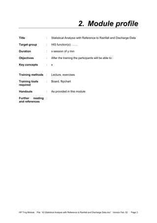 HP Trng Module File: “43 Statistical Analysis with Reference to Rainfall and Discharge Data.doc” Version Feb. 02 Page 3
2. Module profile
Title : Statistical Analysis with Reference to Rainfall and Discharge Data
Target group : HIS function(s): ……
Duration : x session of y min
Objectives : After the training the participants will be able to:
Key concepts : •
Training methods : Lecture, exercises
Training tools
required
: Board, flipchart
Handouts : As provided in this module
Further reading
and references
:
 
