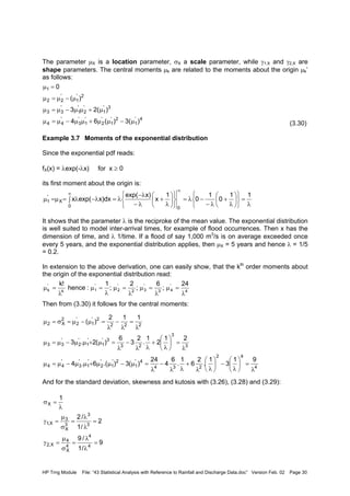 HP Trng Module File: “43 Statistical Analysis with Reference to Rainfall and Discharge Data.doc” Version Feb. 02 Page 30
The parameter µX is a location parameter, σX a scale parameter, while γ1,X and γ2,X are
shape parameters. The central moments µk are related to the moments about the origin µk’
as follows:
(3.30)
Example 3.7 Moments of the exponential distribution
Since the exponential pdf reads:
fX(x) = λexp(-λx) for x ≥ 0
its first moment about the origin is:
It shows that the parameter λ is the reciproke of the mean value. The exponential distribution
is well suited to model inter-arrival times, for example of flood occurrences. Then x has the
dimension of time, and λ 1/time. If a flood of say 1,000 m3
/s is on average exceeded once
every 5 years, and the exponential distribution applies, then µX = 5 years and hence λ = 1/5
= 0.2.
In extension to the above derivation, one can easily show, that the kth
order moments about
the origin of the exponential distribution read:
Then from (3.30) it follows for the central moments:
And for the standard deviation, skewness and kutosis with (3.26), (3.28) and (3.29):
4'
1
2'
1
'
2
'
1
'
3
'
44
3'
1
'
2
'
1
'
33
2'
1
'
22
1
)3()(64
)2(3
)(
0
µ−µµ+µµ−µ=µ
µ+µµ−µ=µ
µ−µ=µ
=µ
λ
=












λ
+
λ−
−λ=












λ
+
λ−
λ−
λ=∫ λ−λ=µ=µ
∞
∞ 11
0
1
0
1
x
x)exp(
x)dxexp(x
00
X
'
1
4
'
43
'
32
'
2
'
1k
'
k
24
;
6
;
2
;
1
:hence
!k
λ
=µ
λ
=µ
λ
=µ
λ
=µ
λ
=µ
4
42
234
4'
1
2'
1
'
2
'
1
'
3
'
44
3
3
23
3'
1
'
1
'
2
'
33
222
2'
1
'
2
2
X2
91
3
1
.
2
6
1
.
6
4
24
)(3).(6.4
21
2
1
.
2
3
6
)(2.3
112
)(
λ
=





λ
−





λλ
+
λλ
−
λ
=µ−µµ+µµ−µ=µ
λ
=





λ
+
λλ
−
λ
=µ+µµ−µ=µ
λ
=
λ
−
λ
=µ−µ=σ=µ
9
/1
/9
2
/1
/2
1
4
4
4
X
4
X,2
3
3
3
X
3
X,1
X
=
λ
λ
=
σ
µ
=γ
=
λ
λ
=
σ
µ
=γ
λ
=σ
 