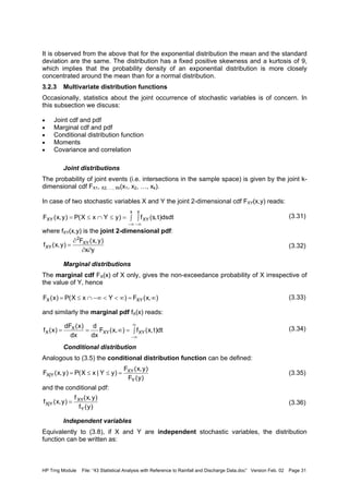 HP Trng Module File: “43 Statistical Analysis with Reference to Rainfall and Discharge Data.doc” Version Feb. 02 Page 31
It is observed from the above that for the exponential distribution the mean and the standard
deviation are the same. The distribution has a fixed positive skewness and a kurtosis of 9,
which implies that the probability density of an exponential distribution is more closely
concentrated around the mean than for a normal distribution.
3.2.3 Multivariate distribution functions
Occasionally, statistics about the joint occurrence of stochastic variables is of concern. In
this subsection we discuss:
• Joint cdf and pdf
• Marginal cdf and pdf
• Conditional distribution function
• Moments
• Covariance and correlation
Joint distributions
The probability of joint events (i.e. intersections in the sample space) is given by the joint k-
dimensional cdf FX1, X2, …, Xk(x1, x2, …, xk).
In case of two stochastic variables X and Y the joint 2-dimensional cdf FXY(x,y) reads:
(3.31)
where fXY(x,y) is the joint 2-dimensional pdf:
(3.32)
Marginal distributions
The marginal cdf FX(x) of X only, gives the non-exceedance probability of X irrespective of
the value of Y, hence
(3.33)
and similarly the marginal pdf fX(x) reads:
(3.34)
Conditional distribution
Analogous to (3.5) the conditional distribution function can be defined:
(3.35)
and the conditional pdf:
(3.36)
Independent variables
Equivalently to (3.8), if X and Y are independent stochastic variables, the distribution
function can be written as:
∫ ∫=≤∩≤=
∞− ∞−
x y
XYXY dsdt)t,s(f)yYxX(P)y,x(F
yx
)y,x(F
)y,x(f XY
2
XY
∂∂
∂
=
),x(F)YxX(P)x(F XYX ∞=∞<<−∞∩≤=
∫=∞==
∞
∞−
dt)t,x(f),x(F
dx
d
dx
)x(dF
)x(f XYXY
X
X
)y(F
)y,x(F
)yY|xX(P)y,x(F
Y
XY
Y|X =≤≤=
)y(f
)y,x(f
)y,x(f
Y
XY
Y|X =
 