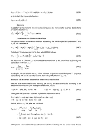 HP Trng Module File: “43 Statistical Analysis with Reference to Rainfall and Discharge Data.doc” Version Feb. 02 Page 32
(3.37)
and similarly for the density function:
(3.38)
Moments
In addition to the moments for univariate distributions the moments for bivariate distributions
are defined as follows:
(3.39)
Covariance and correlation function
Of special interest is the central moment expressing the linear dependency between X and
Y, i.e. the covariance:
(3.40)
Note that if X is independent of Y, then with (3.38) it follows:
(3.41)
As discussed in Chapter 2, a standardised representation of the covariance is given by the
correlation coefficient ρXY:
(3.42)
In Chapter 2 it was shown that ρXY varies between +1 (positive correlation) and –1 (negative
correlation). If X and Y are independent, then with (3.41) it follows ρXY = 0.
Example 3.6: Bivariate exponential and normal distribution
Assume that storm duration and intensity, (X and Y), are both distributed according to an
exponential distribution (see Kottegoda and Rosso, 1997):
FX(x) = 1 – exp(-ax), x ≥ 0; a > 0 FY(y) = 1 - exp(-by), y ≥ 0; b > 0 (3.43)
Their joint cdf given as a bivariate exponential distribution reads:
(3.44)
Hence, with (3.32), the joint pdf becomes:
(3.45)
)y(F).x(F)yY(P).xX(P)yYxX(PF YXXY =≤≤=≤∩≤=
)y(f).x(f)y,x(f YXXY =
[ ] dxdy)y,x(fyxYXE XY
mkmk'
m,k ∫∫==µ
∞
∞−
∞
∞−
( )( )[ ] ∫ ∫ µ−µ−=−−=
∞
∞−
∞
∞−
dxdy)y,x(f)y)(x(]Y[EY]X[EXEC XYYXXY
0dy)y(f)y(dx)x(f)x(C YYXXXY =∫ µ−∫ µ−=
∞
∞−
∞
∞−
YX
XY
YYXX
XY
XY
C
CC
C
σσ
==ρ
abc0and0b,0a;0y,x:with
)cxybyaxexp()byexp()axexp(1)y,x(FXY
≤≤>>≥
−−−+−−−−=
)cxybyaxexp(}c)cxb)(cya{(
)}cxybyaxexp()cya()axexp(a{
y
x
)y,x(F
yyx
)y,x(F
)y,x(f XYXY
2
XY
−−−−++=
=−−−+−−
∂
∂
=
=





∂
∂
∂
∂
=
∂∂
∂
=
 