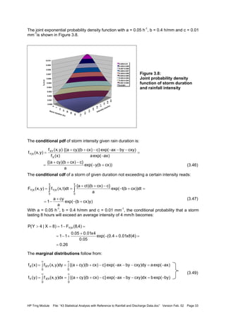 HP Trng Module File: “43 Statistical Analysis with Reference to Rainfall and Discharge Data.doc” Version Feb. 02 Page 33
The joint exponential probability density function with a = 0.05 h-1
, b = 0.4 h/mm and c = 0.01
mm-1
is shown in Figure 3.8.
Figure 3.8:
Joint probability density
function of storm duration
and rainfall intensity
The conditional pdf of storm intensity given rain duration is:
(3.46)
The conditional cdf of a storm of given duration not exceeding a certain intensity reads:
(3.47)
With a = 0.05 h-1
, b = 0.4 h/mm and c = 0.01 mm-1
, the conditional probability that a storm
lasting 8 hours will exceed an average intensity of 4 mm/h becomes:
The marginal distributions follow from:
(3.49)
))cxb(yexp(
a
}c)cxb)(cya{(
)axexp(a
)cxybyaxexp(}c)cxb)(cya{(
)x(f
)y,x(f
)y,x(f
X
XY
X|Y
+−
−++
=
=
−
−−−−++
=
)y)cxb(exp(
a
cya
1
dt))cxb(texp(
a
}c)cxb)(cta{
dt)t,x(f)y,x(F
y
0
y
0
X|YX|Y
+−
+
−=
=+−
−++
== ∫∫
26.0
)4)8x01.04.0(exp(
05.0
4x01.005.0
11
)4,8(F1)8X|4Y(P X|Y
=
=+−
+
+−=
=−==>
∫ −=−−−−++=∫=
∫ −=−−−−++=∫=
∞∞
∞∞
00
XYY
00
XYX
)byexp(bdx)cxybyaxexp(}c)cxb)(cya{(dx)y,x(f)y(f
)axexp(ady)cxybyaxexp(}c)cxb)(cya{(dy)y,x(f)x(f
0.0
0.9
1.8
2.7
3.6
4.5
5.4
6.3
7.2
0
7
14
21
28
35
42
0.000
0.001
0.002
0.003
0.004
0.005
0.006
0.007
0.008
0.009
0.010
fXY(x,y)
Intensity (mm/hr)
Storm duration (hr)
0.009-0.01
0.008-0.009
0.007-0.008
0.006-0.007
0.005-0.006
0.004-0.005
0.003-0.004
0.002-0.003
0.001-0.002
0-0.001
 
