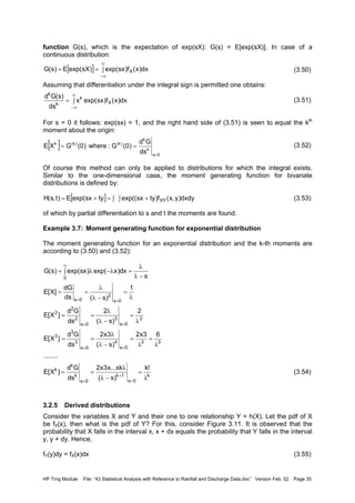 HP Trng Module File: “43 Statistical Analysis with Reference to Rainfall and Discharge Data.doc” Version Feb. 02 Page 35
function G(s), which is the expectation of exp(sX): G(s) = E[exp(sX)]. In case of a
continuous distribution:
(3.50)
Assuming that differentiation under the integral sign is permitted one obtains:
(3.51)
For s = 0 it follows: exp(sx) = 1, and the right hand side of (3.51) is seen to equal the kth
moment about the origin:
(3.52)
Of course this method can only be applied to distributions for which the integral exists.
Similar to the one-dimensional case, the moment generating function for bivariate
distributions is defined by:
(3.53)
of which by partial differentiation to s and t the moments are found.
Example 3.7: Moment generating function for exponential distribution
The moment generating function for an exponential distribution and the k-th moments are
according to (3.50) and (3.52):
(3.54)
3.2.5 Derived distributions
Consider the variables X and Y and their one to one relationship Y = h(X). Let the pdf of X
be fX(x), then what is the pdf of Y? For this, consider Figure 3.11. It is observed that the
probability that X falls in the interval x, x + dx equals the probability that Y falls in the interval
y, y + dy. Hence,
fY(y)dy = fX(x)dx (3.55)
[ ] ∫==
∞
∞−
dx)x(f)sxexp()sXexp(E)s(G X
∫=
∞
∞−
dx)x(f)sxexp(x
ds
)s(Gd
X
k
k
k
[ ]
0s
k
k
)k()k(k
ds
Gd
)0(G:where)0(GXE
=
==
[ ] ∫ +∫=+= dxdy)y,x(f)tysxexp((tysxexp(E)t,s(H XY
k
0s
1k
0s
k
k
k
33
0s
4
0s
3
3
3
2
0s
3
0s
2
2
2
0s
2
0s
0
!k
)s(
xk...x3x2
ds
Gd
]X[E
........
63x2
)s(
3x2
ds
Gd
]X[E
2
)s(
2
ds
Gd
]X[E
1
)s(ds
dG
]X[E
s
dx)xexp()sxexp()s(G
λ
=
−λ
λ
==
λ
=
λ
=
−λ
λ
==
λ
=
−λ
λ
==
λ
=
−λ
λ
==
∫
−λ
λ
=λ−λ=
=
+
=
==
==
==
∞
 