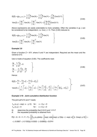 HP Trng Module File: “43 Statistical Analysis with Reference to Rainfall and Discharge Data.doc” Version Feb. 02 Page 38
(3.64)
Above expressions are easily extendable to more variables. Often the variables in g(..) can
be considered to be independent, i.e. Cov(..) = 0. Then (3.64) reduces to:
(3.65)
Example 3.9
Given a function Z = X/Y, where X and Y are independent. Required are the mean and the
variance of Z.
Use is made of equation (3.65). The coefficients read:
(3.66)
Hence:
(3.67)
Example 3.10: Joint cumulative distribution function
The joint pdf of X and Y reads:
Q: determine the probability that 2<X<5 and 1<Y<7
A: the requested probability is obtained from:
)Y,X(Cov
y
g
x
g
2)Y(Var
y
g
)X(Var
x
g
)Z(Var
)Y,X(Cov
yx
g
)Y(Var
y
g
2
1
)X(Var
x
g
2
1
),(g]Z[E
22
2
2
2
2
2
YX






∂
∂
∂
∂
+





∂
∂
+





∂
∂
≈
∂∂
∂
+
∂
∂
+
∂
∂
+µµ≈
)Y(Var
y
g
)X(Var
x
g
)Z(Var
)Y(Var
y
g
2
1
)X(Var
x
g
2
1
),(g]Z[E
22
2
2
2
2
YX






∂
∂
+





∂
∂
≈
∂
∂
+
∂
∂
+µµ≈
32
2
2
2
2
y
x2
y
g
y
x
y
g
0
x
g
y
1
x
g
=
∂
∂
−=
∂
∂
=
∂
∂
=
∂
∂
( )
( )2
vY
2
vX
2
Y
X
2
Y
2
Y
2
X
2
X
2
Y
X2
Y
2
2
Y
X2
X
2
Y
2
vY
Y
X2
Y3
Y
X
Y
X
CC
1
)Z(Var
C1]Z[E
+





µ
µ
=








µ
σ
+
µ
σ






µ
µ
=σ








µ
µ
+σ





µ
≈
+
µ
µ
=σ
µ
µ
+
µ
µ
≈
0y,0x:for0)y,x(f
0y,0x:for)2/yxexp()y,x(f
XY
XY
≤≤=
>>−−=
0741.0))6065.0(0302.0))(1353.0(0067.0(
))2/yexp(2)()xexp((dy)2/yexp(dx)xexp(dxdy)y,x(f)7Y15X2(P
7
1
5
2
7
1
5
2
7
1
5
2XY
=−−−−−−=
=−−−−=−−==<<∩<< ∫∫ ∫ ∫
 