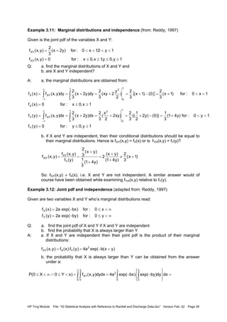 HP Trng Module File: “43 Statistical Analysis with Reference to Rainfall and Discharge Data.doc” Version Feb. 02 Page 39
Example 3.11: Marginal distributions and independence (from: Reddy, 1997)
Given is the joint pdf of the variables X and Y:
Q: a. find the marginal distributions of X and Y and
b. are X and Y independent?
A: a. the marginal distributions are obtained from:
b. if X and Y are independent, then their conditional distributions should be equal to
their marginal distributions. Hence is fX|Y(x,y) = fX(x) or is fY|X(x,y) = fY(y)?
So: fX|Y(x,y) ≠ fX(x), i.e. X and Y are not independent. A similar answer would of
course have been obtained while examining fY|X(x,y) relative to fY(y).
Example 3.12: Joint pdf and independence (adapted from: Reddy, 1997)
Given are two variables X and Y who’s marginal distributions read:
Q: a. find the joint pdf of X and Y if X and Y are independent
b. find the probability that X is always larger than Y
A: a. If X and Y are independent then their joint pdf is the product of their marginal
distributions:
b. the probability that X is always larger than Y can be obtained from the answer
under a:
1y,0y,1x,0x:for0)y,x(f
1y0,1x0:for)y2x(
3
2
)y,x(f
XY
XY
≥≤≥≤=
<<<<+=
{ }
1y,0y:for0)y(f
1y0:for)y41(
3
1
)}0()y2
2
1
{(
3
2
)xy2
2
x
(
3
2
dx)y2x(
3
2
dx)y,x(f)y(f
1x,0x:for0)x(f
1x0:for)1x(
3
2
)0()1x(
3
2
)
2
y
2xy(
3
2
dy)y2x(
3
2
dy)y,x(f)x(f
Y
1
0
1
0
2
XYY
X
1
0
1
0
2
XYX
≥≤=
<<+=−+=+=+==
≥≤=
<<+=−+=+=+==
∫∫
∫ ∫
∞
∞−
∞
∞−
)1x(
3
2
)y41(
)yx(
2
)y41(
3
1
)yx(
3
2
)y(f
)y,x(f
)y,x(f
Y
XY
Y|X +≠
+
+
=
+
+
==
∞<≤−=
∞<≤−=
y0:for)byexp(a2)y(f
x0:for)bxexp(a2)x(f
Y
X
)yx(bexp(a4)y(f).x(f)y,x(f 2
YXXY +−==
∫∫ ∫ ∫
∞ ∞
=








−−==<≤∩∞<≤
0
x
0 0
x
0
2
XY dxdy)byexp()bxexp(a4dydx)y,x(f)xY0X0(P
 