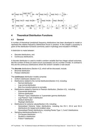 HP Trng Module File: “43 Statistical Analysis with Reference to Rainfall and Discharge Data.doc” Version Feb. 02 Page 40
4 Theoretical Distribution Functions
4.1 General
A number of theoretical (analytical) frequency distributions has been developed to model or
represent the relative frequency distributions found in practice. In this chapter a summary is
given of the distribution functions commonly used in hydrology and included in HYMOS.
A distinction is made between:
• Discrete distributions, and
• Continuous distributions.
A discrete distribution is used to model a random variable that has integer-valued outcomes,
like the number of times an event occurs (successes) out of a number of trials. In contrast to
this are the continuous distributions where the random variable is real-valued.
The discrete distributions (Section 4.2), which will be discussed, include:
• Binomial distribution
• Poisson distribution
The continuous distribution models comprise:
• Uniform distribution (Section 4.3),
• Distributions related to the normal distribution(Section 4.4), including:
− Normal distribution
− Log-normal distribution
− Box-Cox transformations to normality
• Distributions related to Gamma or Pearson distribution, (Section 4.5), including:
− Exponential distribution
− Gamma distribution
− Pearson Type 3 distribution or 3 parameter gamma distribution
− Log-Pearson Type 3 distribution
− Weibull distribution
− Rayleigh distribution
• Distributions for extreme values(Section 4.6), including:
− Generalised Extreme Value distributions, including the EV-1, EV-2 and EV-3
distributions for largest and smallest value
− Generalised Pareto distributions, including Pareto Type 1, 2 and 3 distributions
• Sampling distributions(Section 4.7),:
− Chi-square distribution
− Student’s t-distribution
− Fisher F-distribution
{ }
222
00
2
0 0
2
0
2
0
2
0
x
0
2
b
a
2
b2
1
b
1
b
a4
b2
1
0
b
1
0
b
a4
b2
)bx2exp(
b
)bxexp(
b
a4
dx)bx2exp(dx)bxexp(
b
a4
dx)bxexp(1)bxexp(
b
a4
dx)
b
1
())bxexp(
b
1
()bxexp(a4dx
b
)bxexp(
)bxexp(a4






=





−=












−
−−





−
−=








−
−
−
−
−
=








−−−=−−−
=






−−−−−=








−
−
−
∞∞
∞ ∞∞
∞∞
∫ ∫∫
∫∫
 