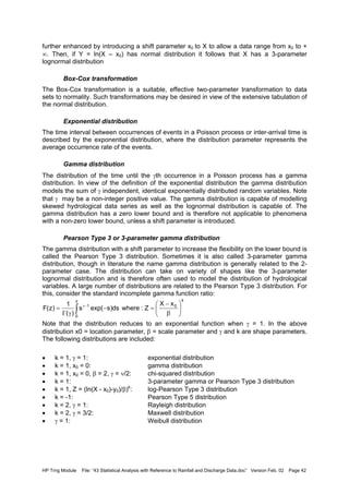 HP Trng Module File: “43 Statistical Analysis with Reference to Rainfall and Discharge Data.doc” Version Feb. 02 Page 42
further enhanced by introducing a shift parameter x0 to X to allow a data range from x0 to +
∞. Then, if Y = ln(X – x0) has normal distribution it follows that X has a 3-parameter
lognormal distribution
Box-Cox transformation
The Box-Cox transformation is a suitable, effective two-parameter transformation to data
sets to normality. Such transformations may be desired in view of the extensive tabulation of
the normal distribution.
Exponential distribution
The time interval between occurrences of events in a Poisson process or inter-arrival time is
described by the exponential distribution, where the distribution parameter represents the
average occurrence rate of the events.
Gamma distribution
The distribution of the time until the γth occurrence in a Poisson process has a gamma
distribution. In view of the definition of the exponential distribution the gamma distribution
models the sum of γ independent, identical exponentially distributed random variables. Note
that γ may be a non-integer positive value. The gamma distribution is capable of modelling
skewed hydrological data series as well as the lognormal distribution is capable of. The
gamma distribution has a zero lower bound and is therefore not applicable to phenomena
with a non-zero lower bound, unless a shift parameter is introduced.
Pearson Type 3 or 3-parameter gamma distribution
The gamma distribution with a shift parameter to increase the flexibility on the lower bound is
called the Pearson Type 3 distribution. Sometimes it is also called 3-parameter gamma
distribution, though in literature the name gamma distribution is generally related to the 2-
parameter case. The distribution can take on variety of shapes like the 3-parameter
lognormal distribution and is therefore often used to model the distribution of hydrological
variables. A large number of distributions are related to the Pearson Type 3 distribution. For
this, consider the standard incomplete gamma function ratio:
Note that the distribution reduces to an exponential function when γ = 1. In the above
distribution x0 = location parameter, β = scale parameter and γ and k are shape parameters.
The following distributions are included:
• k = 1, γ = 1: exponential distribution
• k = 1, x0 = 0: gamma distribution
• k = 1, x0 = 0, β = 2, γ = ν/2: chi-squared distribution
• k = 1: 3-parameter gamma or Pearson Type 3 distribution
• k = 1, Z = (ln(X - x0)-y0)/β)k
: log-Pearson Type 3 distribution
• k = -1: Pearson Type 5 distribution
• k = 2, γ = 1: Rayleigh distribution
• k = 2, γ = 3/2: Maxwell distribution
• γ = 1: Weibull distribution
∫ 





β
−
=−
γΓ
= −γ
z
0
k
01 xX
Z:whereds)sexp(s
)(
1
)z(F
 