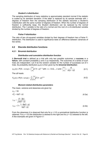HP Trng Module File: “43 Statistical Analysis with Reference to Rainfall and Discharge Data.doc” Version Feb. 02 Page 44
Student’s t-distribution
The sampling distribution of many statistics is approximately standard normal if the statistic
is scaled by its standard deviation. If the latter is replaced by its sample estimate with ν
degrees of freedom then the sampling distribution of the statistic becomes a Student’s
t-distribution with the same number of degrees of freedom. When the number of degrees of
freedom is sufficiently large, the Student distribution can be replaced by the normal
distribution. The t variable is the ratio of a normal and the root of a chi-distributed variable
divided by the number of degrees of freedom.
Fisher F-distribution
The ratio of two chi-squared variables divided by their degrees of freedom has a Fisher F-
distribution. The distribution is used in significance tests on difference between variances of
two series.
4.2 Discrete distribution functions
4.2.1 Binomial distribution
Distribution and cumulative distribution function
A Bernoulli trial is defined as a trial with only two possible outcomes: a success or a
failure, with constant probability p and (1-p) respectively. The outcomes of a series of such
trials are independent. Let X be the random variable for the number of successes out of n
trials. Its probability distribution pX(x) is then given by the binomial distribution:
(4.1)
The cdf reads:
(4.2)
Moment related distribution parameters
The mean, variance and skewness are given by:
(4.3a)
(4.3b)
From the skewness it is observed that only for p = 0.5 a symmetrical distribution function is
obtained. For p < 0.5 the distribution is skewed to the right and for p > 0.5 skewed to the left.
A few examples are given in Figure 4.1
)!xn(!x
!n
x
n
:andn,...,2,1,0x:with)p1(p
x
n
)p,n;xX(P)x(p xnx
X
−
=





=−





==≡ −
∑ −





=≤≡
=
−
x
0k
knk
X )p1(p
k
n
)p;n;xX(P)x(F
)p1(np
np
2
X
X
−=σ
=µ
)p1(np
)p1(p61
3
)p1(np
)p21(
X,2
X,1
−
−−
+=γ
−
−
=γ
 