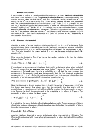 HP Trng Module File: “43 Statistical Analysis with Reference to Rainfall and Discharge Data.doc” Version Feb. 02 Page 46
Related distributions
If the number of trials n = 1 then the binomial distribution is called Bernoulli distribution
with mean p and variance p(1-p). The geometric distribution describes the probability that
the first success takes place on the Nth
trial. This distribution can be derived from (4.1) by
noting that the Nth
trial is preceded by (N – 1) trials without success, followed by a successful
one. The probability of having first (N-1) failures is (1-p)N-1
(from (3.12) or (4.1) with n = N-1
and x = 0) and the successful one has probability p, hence the probability of the first success
in the Nth
trial is p(1-p)N-1
for N = 1,2,3,… In a similar manner the distribution function for the
negative binomial distribution can be derived. This distribution describes the probability
that the kth
exceedance takes place in the Nth
trial. Hence, the Nth
trial was preceded by (k-1)
successes in (N-1) trials, which is given by (4.1) (with: n = N-1 and x = k-1), followed by a
success with probability p.
4.2.2 Risk and return period
Consider a series of annual maximum discharges Qmax (t): t = 1,…, n. If a discharge Qd is
exceeded during these n years k-times then Qd has in any one year an average probability
of being exceeded of pE = k/n and the average interval between the exceedances is n/k =
1/pE. The latter is called the return period T = 1/pE, as discussed in Sub-section 3.2.2,
equation (3.21).
More generally, instead of Qmax, if we denote the random variable by Q, then the relation
between FQ(q), T and p is:
(4.4)
If one states that an embankment has been designed for a discharge with a return period of
T years it means that on average only once during T years the river will overtop the
embankment. But each year there is a probability p = 1/T that the river overtops the
embankment. Consequently, each year the probability that the river does not overtop the
embankment is (1 – pE) = FQ(q). Since the outcomes in any one-year are independent, the
probability of not being exceeded in N consecutive years is given by:
(4.5)
Note that this result is directly obtained from (4.1) with the number of successes x = 0. If q is
the design level (storm, flow, stage, etc.), then the probability that this level q will be
exceeded one or more times during the lifetime N of a structure (i.e. the probability of one or
more failures), is simply the complement of the probability of no failures in N years. The
probability of failure is called the risk r, hence:
(4.6)
It is noted that the above definition of risk is basically incomplete. The consequence of failure
should also be taken into account. Risk is therefore often defined as the probability of failure
times the consequence of failure.
Example 4.2 Risk of failure
A culvert has been designed to convey a discharge with a return period of 100 years. The
lifetime of the structure is 50 years. What is the probability of failure during the lifetime of the
structure?
T
1
1p1)qQ(P1)qQ(P)q(F EQ −=−=>−=≤=
( )
N
N
E
N
Q
T
1
1)p1()q(F)yearsNinqofsexceedanceno(P 





−=−==
( )
N
N
E
N
Q
T
1
11)p1(1)q(F1r 





−−=−−=−=
 
