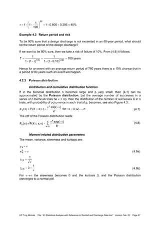 HP Trng Module File: “43 Statistical Analysis with Reference to Rainfall and Discharge Data.doc” Version Feb. 02 Page 47
Example 4.3 Return period and risk
To be 90% sure that a design discharge is not exceeded in an 80-year period, what should
be the return period of the design discharge?
If we want to be 90% sure, then we take a risk of failure of 10%. From (4.6) it follows:
Hence for an event with an average return period of 760 years there is a 10% chance that in
a period of 80 years such an event will happen.
4.2.3 Poisson distribution
Distribution and cumulative distribution function
If in the binomial distribution n becomes large and p very small, then (4.1) can be
approximated by the Poisson distribution. Let the average number of successes in a
series of n Bernoulli trials be ν = np, then the distribution of the number of successes X in n
trials, with probability of occurrence in each trial of p, becomes, see also Figure 4.3:
(4.7)
The cdf of the Poisson distribution reads:
(4.8)
Moment related distribution parameters
The mean, variance, skewness and kurtosis are:
(4.9a)
(4.9b)
For ν→∞ the skewness becomes 0 and the kurtosis 3, and the Poisson distribution
converges to a normal pdf.
%40395.0605.01
100
1
11r
50
≈=−=





−−=
years760
)10.01(1
1
)r1(1
1
T 80/1N/1
=
−−
=
−−
=
n,....,2,1,0x:for
!x
)exp(
);xX(P)x(p
x
X =
ν−ν
=ν=≡
∑
ν−ν
=≤≡
=
x
0k
k
X
!k
)exp(
)v;xX(P)x(F
ν=σ
ν=µ
2
X
X
ν
+=γ
ν
=γ
1
3
1
X,2
X,1
 