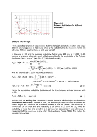 HP Trng Module File: “43 Statistical Analysis with Reference to Rainfall and Discharge Data.doc” Version Feb. 02 Page 48
Figure 4.3:
Poisson distribution for different
values of ν
Example 4.4: Drought
From a statistical analysis it was deduced that the monsoon rainfall at a location falls below
200 mm on average once in 100 years. What is the probability that the monsoon rainfall will
fall below 200 mm less than twice in a 75-year period?
In this case n = 75 and the ‘success’ probability (falling below 200 mm) p = 1/100 = 0.01,
hence n is large and p is small, which fulfils the condition for the applicability of the Poisson
distribution. With ν = np = 75 x 0.01 = 0.75 it follows from (4.8):
With the binomial cdf (4.2) we would have obtained:
(4.10)
Hence the cumulative probability distribution of the time between arrivals becomes with
(4.10):
(4.11)
It shows that the waiting time between successive events of a Poisson process follows an
exponential distribution. Instead of time, the Poisson process can also be defined for
space, length, etc. Essential for a Poisson process is that the “period” can be divided in
subintervals ∆t so small, that the probability of an arrival in ∆t tends to λ∆t, while the
probability of more than one arrival in ∆t is zero and an occurrence in one subinterval is
independent of the occurrence in any other, (Kottegoda and Rosso, 1997). This makes the
process memory-less.
0
0.1
0.2
0.3
0.4
0.5
0.6
0 1 2 3 4 5 6 7 8 9 10 11 12 13 14 15 16 17 18 19 20
x
pX(x)
ν = 0.5
ν = 1
ν = 5
ν = 10
Distribution only
defined at integer
values of x
8266.0)75.0exp()75.01()75.0exp(
!1
75.0
!0
75.0
!k
)75.0exp(75.0
)75.0;1X(P)x(F
10
1
0k
k
X
=−+=−







+=
=
−
=≤= ∑
=
8271.03565.04706.099.0x01.0x7599.0x1x1
)01.01(01.0
k
75
)01.0;75;1X(P)x(F
7475
k75k
1
0k
X
=+=+=
=−





=≤= −
=
∑
)t(
!0
)texp()t(
)t;0X(P)tT(P exp
0
a λ−=
λ−λ
=λ==>
)texp(1)tT(P)t(F aTa
λ−−=≤=
 