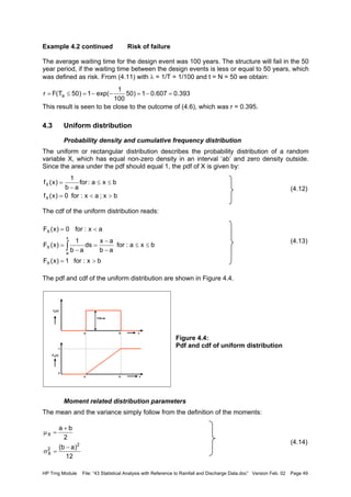 HP Trng Module File: “43 Statistical Analysis with Reference to Rainfall and Discharge Data.doc” Version Feb. 02 Page 49
Example 4.2 continued Risk of failure
The average waiting time for the design event was 100 years. The structure will fail in the 50
year period, if the waiting time between the design events is less or equal to 50 years, which
was defined as risk. From (4.11) with λ = 1/T = 1/100 and t = N = 50 we obtain:
This result is seen to be close to the outcome of (4.6), which was r = 0.395.
4.3 Uniform distribution
Probability density and cumulative frequency distribution
The uniform or rectangular distribution describes the probability distribution of a random
variable X, which has equal non-zero density in an interval ‘ab’ and zero density outside.
Since the area under the pdf should equal 1, the pdf of X is given by:
(4.12)
The cdf of the uniform distribution reads:
(4.13)
The pdf and cdf of the uniform distribution are shown in Figure 4.4.
Figure 4.4:
Pdf and cdf of uniform distribution
Moment related distribution parameters
The mean and the variance simply follow from the definition of the moments:
(4.14)
393.0607.01)50
100
1
exp(1)50T(Fr a =−=−−=≤=
bx;ax:for0)x(f
bxa:for
ab
1
)x(f
X
X
><=
≤≤
−
=
bx:for1)x(F
bxa:for
ab
ax
ds
ab
1
)x(F
ax:for0)x(F
X
x
a
X
X
>=
≤≤
−
−
=
−
=
<=
∫
1/(b-a)
0
1
x
x
a b
a b
fX(x)
FX(x)
12
)ab(
2
ba
2
2
X
X
−
=σ
+
=µ
 
