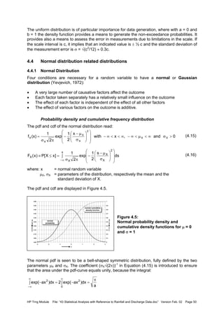HP Trng Module File: “43 Statistical Analysis with Reference to Rainfall and Discharge Data.doc” Version Feb. 02 Page 50
The uniform distribution is of particular importance for data generation, where with a = 0 and
b = 1 the density function provides a means to generate the non-exceedance probabilities. It
provides also a means to assess the error in measurements due to limitations in the scale. If
the scale interval is c, it implies that an indicated value is ± ½ c and the standard deviation of
the measurement error is σ = √(c2
/12) ≈ 0.3c.
4.4 Normal distribution related distributions
4.4.1 Normal Distribution
Four conditions are necessary for a random variable to have a normal or Gaussian
distribution (Yevjevich, 1972):
• A very large number of causative factors affect the outcome
• Each factor taken separately has a relatively small influence on the outcome
• The effect of each factor is independent of the effect of all other factors
• The effect of various factors on the outcome is additive.
Probability density and cumulative frequency distribution
The pdf and cdf of the normal distribution read:
(4.15)
(4.16)
where: x = normal random variable
µX, σX = parameters of the distribution, respectively the mean and the
standard deviation of X.
The pdf and cdf are displayed in Figure 4.5.
Figure 4.5:
Normal probability density and
cumulative density functions for µ = 0
and σ = 1
The normal pdf is seen to be a bell-shaped symmetric distribution, fully defined by the two
parameters µX and σX. The coefficient (σX√(2π))-1
in Equation (4.15) is introduced to ensure
that the area under the pdf-curve equals unity, because the integral:
0and,xwith
x
2
1
exp
2
1
(x)f XX
2
X
X
X
X >σ∞<µ<∞−∞<<∞−














σ
µ−
−
πσ
=
ds
s
2
1
exp
2
1
]xX[P)x(F
2
X
X
x
X
X 













σ
µ−
−∫
πσ
=≤≡
∞−
0.00
0.05
0.10
0.15
0.20
0.25
0.30
0.35
0.40
0.45
0.50
-3 -2 -1 0 1 2 3
x
pdff(x)
0
0.1
0.2
0.3
0.4
0.5
0.6
0.7
0.8
0.9
1
cdfF(x)
normal
probability
normal cumulative
density function
a
dx)axexp(2dx)axexp(
0
22 π
=∫ −∫ =−
∞∞
∞−
 