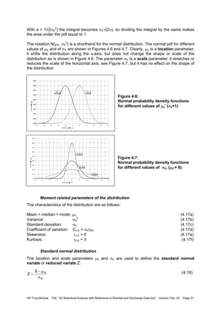 HP Trng Module File: “43 Statistical Analysis with Reference to Rainfall and Discharge Data.doc” Version Feb. 02 Page 51
With a = 1/(2σX
2
) the integral becomes σX√(2π), so dividing the integral by the same makes
the area under the pdf equal to 1.
The notation N(µX, σX
2
) is a shorthand for the normal distribution. The normal pdf for different
values of µX and of σX are shown in Figures 4.6 and 4.7. Clearly, µX is a location parameter;
it shifts the distribution along the x-axis, but does not change the shape or scale of the
distribution as is shown in Figure 4.6. The parameter σX is a scale parameter; it stretches or
reduces the scale of the horizontal axis, see Figure 4.7, but it has no effect on the shape of
the distribution.
Figure 4.6:
Normal probability density functions
for different values of µx’ (σx=1)
Figure 4.7:
Normal probability density functions
for different values of σX, (µX = 0).
Moment related parameters of the distribution
The characteristics of the distribution are as follows:
Mean = median = mode: µX (4.17a)
Variance: σX
2
(4.17b)
Standard deviation: σX (4.17c)
Coefficient of variation: Cv,X = σX/µX (4.17d)
Skewness: γ1,X = 0 (4.17e)
Kurtosis: γ2,X = 3 (4.17f)
Standard normal distribution
The location and scale parameters µX and σX are used to define the standard normal
variate or reduced variate Z:
(4.18)
0.00
0.05
0.10
0.15
0.20
0.25
0.30
0.35
0.40
0.45
-4 -3 -2 -1 0 1 2 3 4 5 6
x
f(x)
µ=0 µ=2
0
0.1
0.2
0.3
0.4
0.5
0.6
0.7
0.8
0.9
-5 -4 -3 -2 -1 0 1 2 3 4 5
x
f(x)
σ = 0.5
σ = 1.0
σ = 2.0
X
XX
Z
σ
µ−
=
 