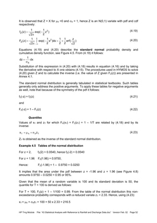 HP Trng Module File: “43 Statistical Analysis with Reference to Rainfall and Discharge Data.doc” Version Feb. 02 Page 52
It is observed that Z = X for µX =0 and σX = 1, hence Z is an N(0,1) variate with pdf and cdf
respectively:
(4.19)
(4.20)
Equations (4.19) and (4.20) describe the standard normal probability density and
cumulative density function, see Figure 4.5. From (4.18) it follows:
Substitution of this expression in (4.20) with (4.18) results in equation (4.16) and by taking
the derivative with respect to X one obtains (4.15). The procedures used in HYMOS to solve
(4.20) given Z and to calculate the inverse (i.e. the value of Z given FZ(z)) are presented in
Annex 4.1.
The standard normal distribution is generally tabulated in statistical textbooks. Such tables
generally only address the positive arguments. To apply these tables for negative arguments
as well, note that because of the symmetry of the pdf it follows:
fZ(-z) = fZ(z) (4.21)
and
FZ(-z) = 1 – FZ(z) (4.22)
Quantiles
Values of xT and zT for which FX(xT) = FZ(zT) = 1 – 1/T are related by (4.18) and by its
inverse:
(4.23)
ZT is obtained as the inverse of the standard normal distribution.
Example 4.5 Tables of the normal distribution
For z = 2, fZ(2) = 0.0540, hence fZ(-2) = 0.0540
For z = 1.96 FZ(1.96) = 0.9750,
Hence: FZ(-1.96) = 1 – 0.9750 = 0.0250
It implies that the area under the pdf between z = -1.96 and z = 1.96 (see Figure 4.8)
amounts 0.9750 – 0.0250 = 0.95 or 95%.
Given that the mean of a random variable is 100 and its standard deviation is 50, the
quantile for T = 100 is derived as follows:
For T = 100, FZ(z) = 1 – 1/100 = 0.99. From the table of the normal distribution this non-
exceedance probability corresponds with a reduced variate zT = 2.33. Hence, using (4.23):
xT = µX + σXzT = 100 + 50 x 2.33 = 216.5
)z
2
1
exp(
2
1
)z(f 2
Z −
π
=
)
2
z
(erf
2
1
2
1
ds)s
2
1
exp(
2
1
)z(F
z
2
Z +=∫ −
π
=
∞−
dx
1
dz
Xσ
=
TXXT zx σ+µ=
 