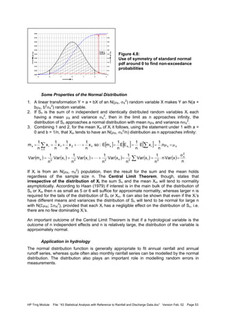 HP Trng Module File: “43 Statistical Analysis with Reference to Rainfall and Discharge Data.doc” Version Feb. 02 Page 53
Figure 4.8:
Use of symmetry of standard normal
pdf around 0 to find non-exceedance
probabilities
Some Properties of the Normal Distribution
1. A linear transformation Y = a + bX of an N(µX, σX
2
) random variable X makes Y an N(a +
bµX, b2
σX
2
) random variable.
2. If Sn is the sum of n independent and identically distributed random variables Xi each
having a mean µX and variance σX
2
, then in the limit as n approaches infinity, the
distribution of Sn approaches a normal distribution with mean nµX and variance nσX
2
.
3. Combining 1 and 2, for the mean Xm of Xi it follows, using the statement under 1 with a =
0 and b = 1/n, that Xm tends to have an N(µX, σX
2
/n) distribution as n approaches infinity:
If Xi is from an N(µX, σX
2
) population, then the result for the sum and the mean holds
regardless of the sample size n. The Central Limit Theorem, though, states that
irrespective of the distribution of Xi the sum Sn and the mean Xm will tend to normality
asymptotically. According to Haan (1979) if interest is in the main bulk of the distribution of
Sn or Xm then n as small as 5 or 6 will suffice for approximate normality, whereas larger n is
required for the tails of the distribution of Sn or Xm. It can also be shown that even if the Xi’s
have different means and variances the distribution of Sn will tend to be normal for large n
with N(ΣµXi; ΣσXi
2
), provided that each Xi has a negligible effect on the distribution of Sn, i.e.
there are no few dominating Xi’s.
An important outcome of the Central Limit Theorem is that if a hydrological variable is the
outcome of n independent effects and n is relatively large, the distribution of the variable is
approximately normal.
Application in hydrology
The normal distribution function is generally appropriate to fit annual rainfall and annual
runoff series, whereas quite often also monthly rainfall series can be modelled by the normal
distribution. The distribution also plays an important role in modelling random errors in
measurements.
0.00
0.05
0.10
0.15
0.20
0.25
0.30
0.35
0.40
0.45
0.50
-3 -2 -1 0 1 2 3
x
pdff(x)
0
0.1
0.2
0.3
0.4
0.5
0.6
0.7
0.8
0.9
1
cdfF(x)
0.95
[ ] [ ] [ ]
( ) ( ) ( ) ( ) ( ) ( )
n
xVarn
n
1
xVar
n
1
xVar
n
1
xVar
n
1
xVar
n
1
mVar
n.
n
1
xE
n
1
EE
n
1
mE:sox
n
1
x
n
1
x
n
1
x
n
1
m
2
x
2i2n2i2i2x
xxixxn21
1i
ix i
σ
=⋅==+++=
µ=µ===+++==
∑
∑∑
=
L
L
 