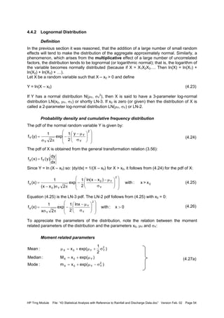 HP Trng Module File: “43 Statistical Analysis with Reference to Rainfall and Discharge Data.doc” Version Feb. 02 Page 54
4.4.2 Lognormal Distribution
Definition
In the previous section it was reasoned, that the addition of a large number of small random
effects will tend to make the distribution of the aggregate approximately normal. Similarly, a
phenomenon, which arises from the multiplicative effect of a large number of uncorrelated
factors, the distribution tends to be lognormal (or logarithmic normal); that is, the logarithm of
the variable becomes normally distributed (because if X = X1X2X3…. Then ln(X) = ln(X1) +
ln(X2) + ln(X3) + …).
Let X be a random variable such that X – x0 > 0 and define
Y = ln(X – x0) (4.23)
If Y has a normal distribution N(µY, σY
2
), then X is said to have a 3-parameter log-normal
distribution LN(x0, µY, σY) or shortly LN-3. If x0 is zero (or given) then the distribution of X is
called a 2-parameter log-normal distribution LN(µY, σY) or LN-2.
Probability density and cumulative frequency distribution
The pdf of the normal random variable Y is given by:
(4.24)
The pdf of X is obtained from the general transformation relation (3.56):
Since Y = ln (X – x0) so: |dy/dx| = 1/(X – x0) for X > x0, it follows from (4.24) for the pdf of X:
(4.25)
Equation (4.25) is the LN-3 pdf. The LN-2 pdf follows from (4.25) with x0 = 0:
(4.26)
To appreciate the parameters of the distribution, note the relation between the moment
related parameters of the distribution and the parameters x0, µY and σY:
Moment related parameters
(4.27a)














σ
µ−
−
πσ
=
2
Y
Y
Y
Y
y
2
1
exp
2
1
(y)f
dx
dy
)y(f)x(f YX =
0
2
Y
Y0
Y0
X x>x:with
)xx(nl
2
1
exp
2)xx(
1
(x)f














σ
µ−−
−
πσ−
=
0x:with
lnx
2
1
exp
2x
1
(x)f
2
Y
Y
Y
X >














σ
µ−
−
πσ
=
)exp(xm:Mode
)exp(xM:Median
)
2
1
exp(x:Mean
2
YY0X
Y0X
2
YY0X
σ−µ+=
µ+=
σ+µ+=µ
 