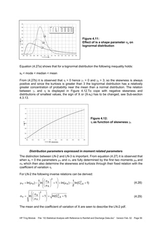 HP Trng Module File: “43 Statistical Analysis with Reference to Rainfall and Discharge Data.doc” Version Feb. 02 Page 56
Figure 4.11:
Effect of is a shape parameter σy on
lognormal distribution
Equation (4.27a) shows that for a lognormal distribution the following inequality holds:
x0 < mode < median < mean
From (4.27b) it is observed that η > 0 hence γ1 > 0 and γ2 > 3; so the skewness is always
positive and since the kurtosis is greater than 3 the lognormal distribution has a relatively
greater concentration of probability near the mean than a normal distribution. The relation
between γ1 and η is displayed in Figure 4.12.To cope with negative skewness and
distributions of smallest values, the sign of X or (X-x0) has to be changed, see Sub-section
4.3.13.
Figure 4.12:
η as function of skewness γ1
Distribution parameters expressed in moment related parameters
The distinction between LN-2 and LN-3 is important. From equation (4.27) it is observed that
when x0 = 0 the parameters µY and σY are fully determined by the first two moments µX and
σX which then also determine the skewness and kurtosis through their fixed relation with the
coefficient of variation η.
For LN-2 the following inverse relations can be derived:
(4.28)
(4.29)
The mean and the coefficient of variation of X are seen to describe the LN-2 pdf.
0.0
0.2
0.4
0.6
0.8
1.0
1.2
1.4
1.6
1.8
0.0 0.2 0.4 0.6 0.8 1.0 1.2 1.4 1.6 1.8 2.0 2.2 2.4 2.6 2.8 3.0
x
f(x)
pdf µy σy x0 mean median mode skew
1 0 1.0 0 1.65 1.00 0.37 6.18
2 0 0.5 0 1.13 1.00 0.78 1.75
3 0 0.25 0 1.03 1.00 0.94 0.78
1
2
3
0.0
0.2
0.4
0.6
0.8
1.0
1.2
0.0 0.5 1.0 1.5 2.0 2.5 3.0 3.5 4.0 4.5 5.0
skewness
η
)1Cln(
2
1
)ln(1ln
2
1
)ln( 2
X,vX
2
X
X
XY +−µ=








+





µ
σ
−µ=µ
)1Cln(1ln 2
X,v
2
X
X
Y +=








+





µ
σ
=σ
 