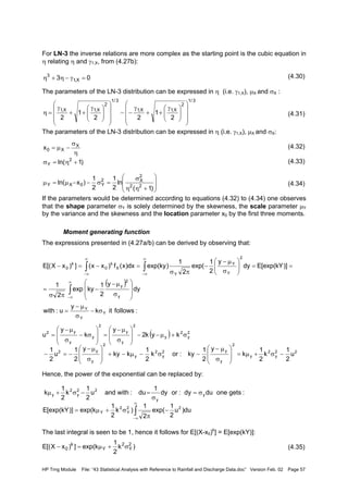 HP Trng Module File: “43 Statistical Analysis with Reference to Rainfall and Discharge Data.doc” Version Feb. 02 Page 57
For LN-3 the inverse relations are more complex as the starting point is the cubic equation in
η relating η and γ1,X, from (4.27b):
(4.30)
The parameters of the LN-3 distribution can be expressed in η (i.e. γ1,X), µX and σX :
(4.31)
The parameters of the LN-3 distribution can be expressed in η (i.e. γ1,X), µX and σX:
(4.32)
(4.33)
(4.34)
If the parameters would be determined according to equations (4.32) to (4.34) one observes
that the shape parameter σY is solely determined by the skewness, the scale parameter µY
by the variance and the skewness and the location parameter x0 by the first three moments.
Moment generating function
The expressions presented in (4.27a/b) can be derived by observing that:
Hence, the power of the exponential can be replaced by:
The last integral is seen to be 1, hence it follows for E[(X-x0)k
] = E[exp(kY)]:
(4.35)
03 X,1
3
=γ−η+η
3/1
2
X,1X,1
3/1
2
X,1X,1
2
1
22
1
2 














 γ
++
γ
−−















 γ
++
γ
=η
η
σ
−µ= X
X0x
)1ln( 2
Y +η=σ








+ηη
σ
=σ−−µ=µ
)1(
ln
2
1
2
1
)xln( 22
2
X2
Y0XY
( )
:followsitk
y
u:with
dy
y
2
1
kyexp
2
1
)]kY[exp(Edy
y
2
1
exp(
2
1
)kyexp(dx)x(f)xx(])xX[(E
Y
Y
Y
y
2
y
2
Y
Y
Y
X
k
0
k
0
σ−
σ
µ−
=








σ
µ−
−
πσ
=
==





σ
µ−
−
πσ
=−=−
∫
∫ ∫
∞
∞−
∞
∞−
∞
∞−
)k
2
1
kexp(])xX[(E 2
Y
2
Y
k
0 σ+µ=−
( ) 2
y
2
y
2
y
y
2
y
y
y2
kyk2
y
k
y
u σ+µ−−








σ
µ−
=








σ−
σ
µ−
=
22
y
2
y
2
y
y2
y
2
y
2
y
y2
u
2
1
k
2
1
k
y
2
1
ky:ork
2
1
kky
y
2
1
u
2
1
−σ+µ=








σ
µ−
−σ−µ−+








σ
µ−
−=−
:getsonedudy:ordy
1
du:withandu
2
1
k
2
1
k y
y
22
y
2
y σ=
σ
=−σ+µ
du)u
2
1
exp(
2
1
)k
2
1
kexp()]kY[exp(E 22
Y
2
Y −
π
σ+µ= ∫
∞
∞−
 