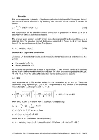 HP Trng Module File: “43 Statistical Analysis with Reference to Rainfall and Discharge Data.doc” Version Feb. 02 Page 58
Quantiles
The non-exceedance probability of the lognormally distributed variable X is derived through
the standard normal distribution by inserting the standard normal variate Z derived as
follows:
(4.36)
The computation of the standard normal distribution is presented in Annex A4.1 or is
obtained from tables in statistical textbooks.
The reverse, given a return period T or non-exceedance probability p, the quantile xT or xp is
obtained from the standard normal distribution presented in Annex A4.2 or from tables
through the standard normal deviate Z as follows:
(4.37)
Example 4.6 Lognormal distribution
Given is a LN-3 distributed variate X with mean 20, standard deviation 6 and skewness 1.5.
Derive:
• the quantile for T=10.
• Return period of x = 35
To solve the first problem use is made of equation (4.37). The reduced variate zT is obtained
as the inverse of the standard normal distribution for a non-exceedance probability of FZ(zT)
=1-1/10 = 0.9. From the tables of the standard normal distribution one obtains:
zT = 1.282
Next application of (4.37) requires values for the parameters x0, σY and µY. These are
determined using equations (4.31) to (4.34). The parameter η as a function of the skewness
follows from (4.31), which gives with γ1,X = 1.5:
Then for x0, σY and µY it follows from (4.32) to (4.34) respectively:
Hence with (4.37) one obtains for the quantile xT:
)xXln(Y:and
Y
Z 0
Y
Y
−=
σ
µ−
=
)zexp(xx YTY0T σ+µ+=
466.0794.0260.1
2
1
22
1
2
3/1
2
X,1X,1
3/1
2
X,1X,1
=−=















 γ
++
γ
−−















 γ
++
γ
=η
456.2
2
1
)xln(
444.0:so197.0)1ln(
130.7
466.0
6
20x
2
Y0XY
Y
22
Y
X
X0
=σ−−µ=µ
=σ=+η=σ
=−=
η
σ
−µ=
7.2760.2013.7)444.0x282.1456.2exp(13.7)zexp(xx YTY0T =+=++=σ+µ+=
 