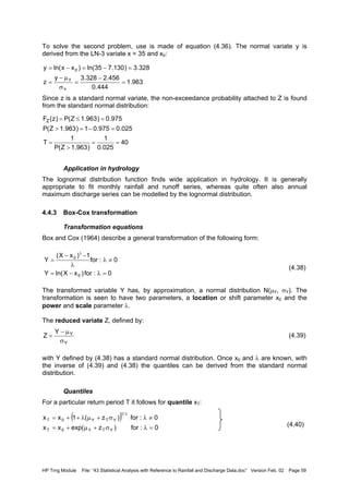 HP Trng Module File: “43 Statistical Analysis with Reference to Rainfall and Discharge Data.doc” Version Feb. 02 Page 59
To solve the second problem, use is made of equation (4.36). The normal variate y is
derived from the LN-3 variate x = 35 and x0:
Since z is a standard normal variate, the non-exceedance probability attached to Z is found
from the standard normal distribution:
Application in hydrology
The lognormal distribution function finds wide application in hydrology. It is generally
appropriate to fit monthly rainfall and runoff series, whereas quite often also annual
maximum discharge series can be modelled by the lognormal distribution.
4.4.3 Box-Cox transformation
Transformation equations
Box and Cox (1964) describe a general transformation of the following form:
(4.38)
The transformed variable Y has, by approximation, a normal distribution N(µY, σY). The
transformation is seen to have two parameters, a location or shift parameter x0 and the
power and scale parameter λ.
The reduced variate Z, defined by:
(4.39)
with Y defined by (4.38) has a standard normal distribution. Once x0 and λ are known, with
the inverse of (4.39) and (4.38) the quantiles can be derived from the standard normal
distribution.
Quantiles
For a particular return period T it follows for quantile xT:
(4.40)
963.1
444.0
456.2328.3y
z
328.3)130.735ln()xxln(y
Y
Y
0
=
−
=
σ
µ−
=
=−=−=
40
025.0
1
)963.1Z(P
1
T
025.0975.01)963.1Z(P
975.0)963.1Z(P)z(FZ
==
>
=
=−=>
=≤=
0:for)xXln(Y
0:for
1)xX(
Y
0
0
=λ−=
≠λ
λ
−−
=
λ
Y
YY
Z
σ
µ−
=
( )
0:for)zexp(xx
0:for)z(1xx
YTY0T
/1
YTY0T
=λσ+µ+=
≠λσ+µλ++=
λ
 