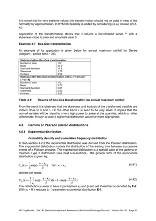 HP Trng Module File: “43 Statistical Analysis with Reference to Rainfall and Discharge Data.doc” Version Feb. 02 Page 60
It is noted that for very extreme values this transformation should not be used in view of the
normality by approximation. In HYMOS flexibility is added by considering |X-x0| instead of (X-
x0).
Application of the transformation shows that it returns a transformed series Y with a
skewness close to zero and a kurtosis near 3.
Example 4.7 Box-Cox transformation
An example of its application is given below for annual maximum rainfall for Denee
(Belgium), period 1882-1993.
Statistics before Box-Cox transformation
Number of data
Mean
Standard deviation
Skewness
Kurtosis
112
37.0
11.8
1.23
4.56
Statistics after Box-Cox transformation with x0 = 15.0 and
λ = 0.142
Number of data
Mean
Standard deviation
Skewness
Kurtosis
112
3.70
0.81
0.00
3.05
Table 4.1: Results of Box-Cox transformation on annual maximum rainfall
From the result it is observed that the skewness and kurtosis of the transformed variable are
indeed close to 0 and 3. On the other hand λ is seen to be very small. It implies that the
normal variates will be raised to a very high power to arrive at the quantiles, which is rather
unfortunate. In such a case a lognormal distribution would be more appropriate.
4.5 Gamma or Pearson related distributions
4.5.1 Exponential distribution
Probability density and cumulative frequency distribution
In Sub-section 4.2.2 the exponential distribution was derived from the Poisson distribution.
The exponential distribution models the distribution of the waiting time between successive
events of a Poisson process. The exponential distribution is a special case of the gamma or
Pearson Type 3 distribution (see next sub-sections). The general form of the exponential
distribution is given by:
(4.41)
and the cdf reads:
(4.42)
The distribution is seen to have 2 parameters x0 and β and will therefore be denoted by E-2.
With x0 = 0 it reduces to 1-parameter exponential distribution E-1.
0
0
X xx:for)
xx
exp(
1
)x(f >
β
−
−
β
=
)
xx
exp(1ds)
xs
exp(
1
)x(F 0
x
x
0
X
0
β
−
−−∫ =
β
−
−
β
=
 